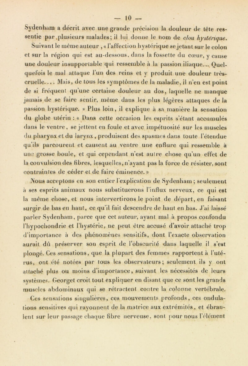 Sydenham a décrit avec une grande précision la douleur de tête res- sentie par .plusieurs malades; il lui donne le nom de clou hystérique. Suivant le même auteur , « l’affection hystérique se jetant sur le colon et sur la région qui est au-dessous, dans la fossette du cœur, y cause une douleur insupportable qui ressemble à la passion iliaque.... Quel- quefois le mai attaque l’un des reins et y produit une douleur très- cruelle Mais, de tous les symptômes de la maladie, il n’en est point de si fréquent qu’une certaine douleur au dos, laquelle ne manque jamais de se faire sentir, même dans les plus légères attaques de la passion hystérique. » Plus loin, il explique à sa manière la sensation du globe utérin : « Dans cette occasion les esprits s’étant accumulés dans le ventre, se jettent en foule et avec impétuosité sur les muscles du pharynx et du larynx , produisent des spasmes dans toute l’étendue qu’ils parcourent et causent au ventre une enflure qui ressemble à une grosse boule, et qui cependant n’est au Ire chose qu’un effet de la convulsion des fibres, lesquelles, n’ayant pas la force de résister, sont contraintes de céder et de faire éminence. » Nous acceptons en son entier l'explication de Sydenham ; seulement à ses esprits animaux nous substituerons l’influx nerveux, ce qui est la même chose, et nous intervertirons le point de départ, en faisant surgir de bas en haut, ce qu’il fait descendre de haut en bas. J’ai laissé parler Sydenham, parce que cet auteur, ayant mal à propos confondu l’hypochondrie et l’hystérie, ne peut être accusé d’avoir attaché trop d’importance à des phénomènes sensitifs, dont l’exacte observation aurait dû préserver son esprit de l’obscurité dans laquelle il s’est plongé. Ces sensations, que la plupart des femmes rapportent à l’uté- rus, ont été notées par tous les observateurs; seulement ils y ont attaché plus ou moins d’importance, suivant les nécessités de leurs systèmes. Georget croit tout expliquer en disant que ce sont les grands muscles abdominaux qui se rétractent contre la colonne vertébrale. Ces sensations singulières, ces mouvements profonds, ces ondula- tions sensitives qui rayonnent de la matrice aux extrémités , et ébran- lent sur leur passage chaque fibre nerveuse, sont pour nous l’élément