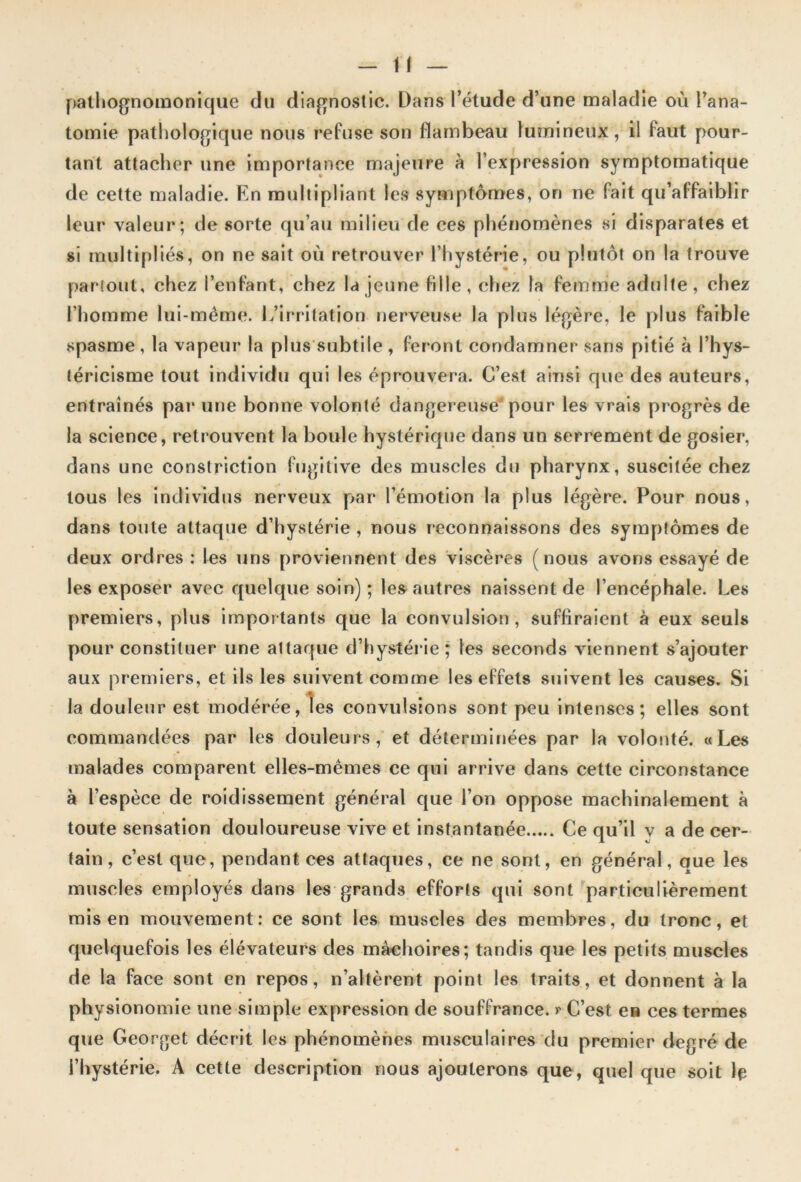 pathognomonique du diagnostic. Dans l’élude d’une maladie où l’ana- tomie pathologique nous refuse son flambeau lumineux, il faut pour- tant attacher une importance majeure à l’expression symptomatique de cette maladie. En multipliant les symptômes, on ne fait qu’affaiblir leur valeur; de sorte qu’au milieu de ces phénomènes si disparates et si multipliés, on ne sait où retrouver l’hystérie, ou plutôt on la trouve partout, chez l’enfant, chez la jeune fille, chez la femme adulte, chez l’homme lui-même. L’irritation nerveuse la plus légère, le plus faible spasme , la vapeur la plus subtile , feront condamner sans pitié à l’hys- téricisme tout individu qui les éprouvera. C’est ainsi que des auteurs, entraînés par une bonne volonté dangereuse pour les vrais progrès de la science, retrouvent la boule hystérique dans un serrement de gosier, dans une constriction fugitive des muscles du pharynx, suscitée chez tous les individus nerveux par l’émotion la plus légère. Pour nous, dans toute attaque d’hystérie , nous reconnaissons des symptômes de deux ordres : les uns proviennent des viscères (nous avons essayé de les exposer avec quelque soin) ; les autres naissent de l’encéphale. Les premiers, plus importants que la convulsion, suffiraient à eux seuls pour constituer une attaque d’hystérie; les seconds viennent s’ajouter aux premiers, et ils les suivent comme les effets suivent les causes. Si la douleur est modérée, les convulsions sont peu intenses; elles sont commandées par les douleurs, et déterminées par la volonté. «Les malades comparent elles-mêmes ce qui arrive dans cette circonstance à l’espèce de roidissement général que l’on oppose machinalement à toute sensation douloureuse vive et instantanée Ce qu’il y a de cer- tain , c’est que, pendant ces attaques, ce ne sont, en général, que les muscles employés dans les grands efforts qui sont particulièrement mis en mouvement: ce sont les muscles des membres, du tronc, et quelquefois les élévateurs des màehoires; tandis que les petits muscles de la face sont en repos, n’altèrent point les traits, et donnent à la physionomie une simple expression de souffrance, r C’est e» ces termes que Georget décrit les phénomènes musculaires du premier degré de l’hystérie. A cette description nous ajouterons que, quel que soit le