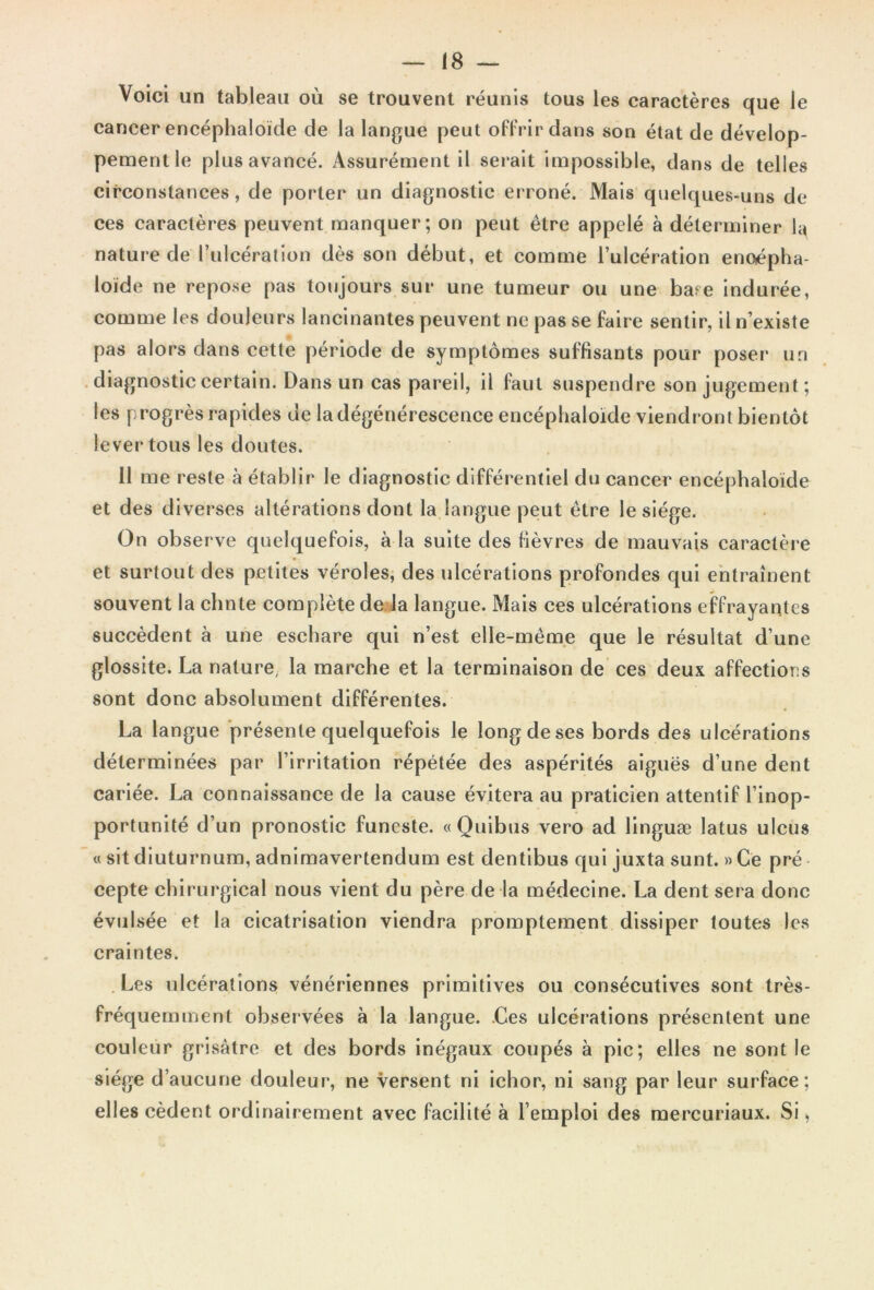 Voici un tableau où se trouvent réunis tous les caractères que le cancer encéphaloïde de la langue peut offrir dans son état de dévelop- pement le plus avancé. Assurément il serait impossible, dans de telles circonstances, de porter un diagnostic erroné. Mais quelques-uns de ces caractères peuvent manquer; on peut être appelé à déterminer la nature de l’ulcération dès son début, et comme l’ulcération enoépha- loïde ne repose pas toujours sur une tumeur ou une bare indurée, comme les douleurs lancinantes peuvent ne pas se faire sentir, il n’existe pas alors dans cette période de symptômes suffisants pour poser un diagnostic certain. Dans un cas pareil, il faut suspendre son jugement ; les progrès rapides de la dégénérescence encéphaloïde viendront bientôt lever tous les doutes. 11 me reste à établir le diagnostic différentiel du cancer encéphaloïde et des diverses altérations dont la langue peut être le siège. On observe quelquefois, à la suite des fièvres de mauvais caractère et surtout des petites véroles, des ulcérations profondes qui entraînent souvent la chnte complète de la langue. Mais ces ulcérations effrayantes succèdent à une eschare qui n’est elle-même que le résultat d’une glossite. La nature, la marche et la terminaison de ces deux affections sont donc absolument différentes. La langue présente quelquefois le long de ses bords des ulcérations déterminées par l’irritation répétée des aspérités aiguës d’une dent cariée. La connaissance de la cause évitera au praticien attentif l’inop- portunité d’un pronostic funeste. «Quibus vero ad linguæ latus ulcus « sit diuturnum, adnimavertendum est dentibus qui juxta sunt. » Ce pré cepte chirurgical nous vient du père de la médecine. La dent sera donc évulsée et la cicatrisation viendra promptement dissiper toutes les craintes. Les ulcérations vénériennes primitives ou consécutives sont très- fréquemment observées à la langue. .Ces ulcérations présentent une couleur grisâtre et des bords inégaux coupés à pic; elles ne sont le siège d’aucune douleur, ne versent ni ichor, ni sang par leur surface; elles cèdent ordinairement avec facilité à l’emploi des mercuriaux. Si,