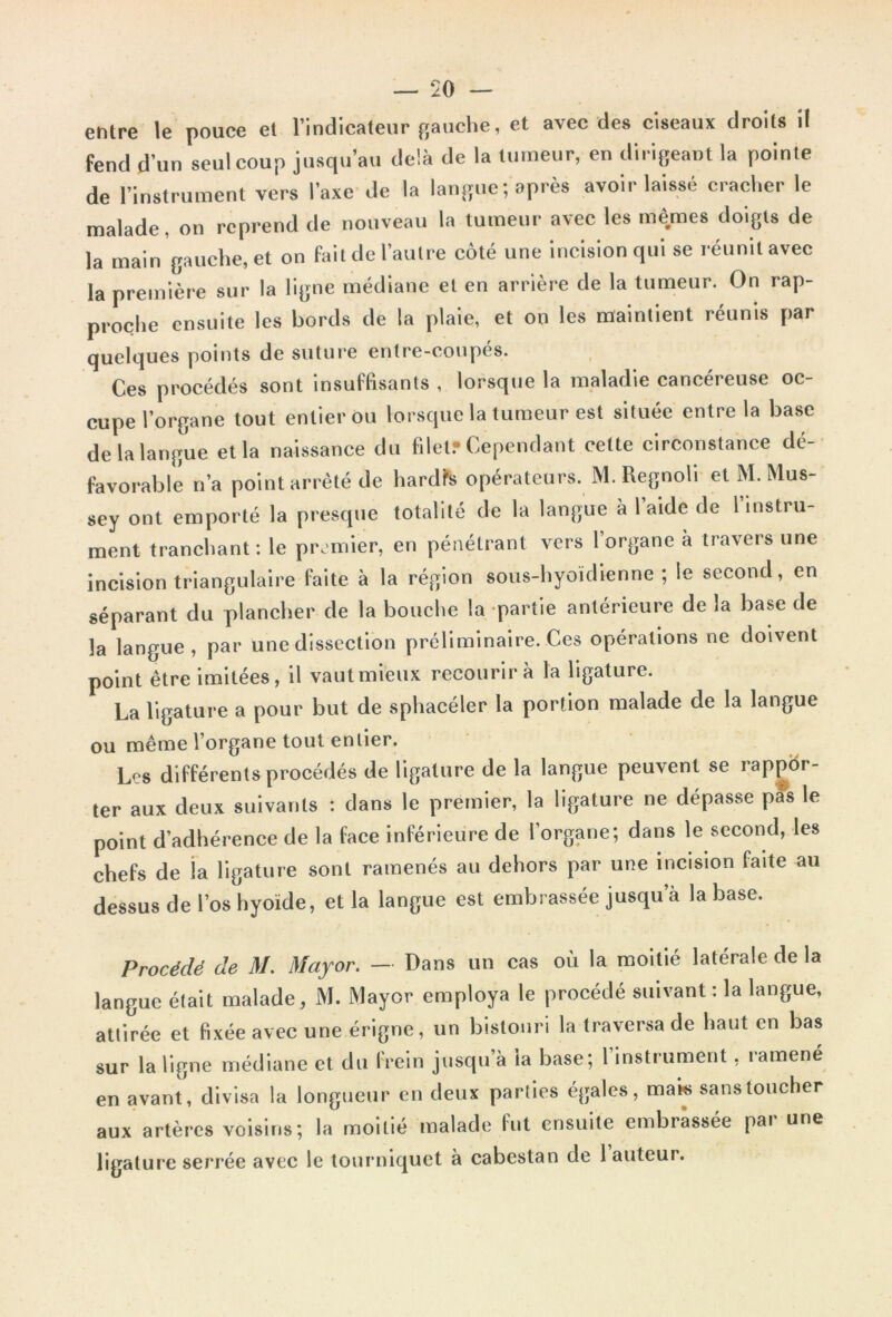 entre le pouce et l’indicateur gauche, et avec des ciseaux droits il fend d’un seul coup jusqu’au delà de la tumeur, en dirigeant la pointe de l’instrument vers l’axe de la langue; après avoir laissé cracher le malade, on reprend de nouveau la tumeur avec les mêmes doigts de la main gauche, et on fait de l’autre côté une incision qui se réunit avec la première sur la ligne médiane et en arrière de la tumeur. On rap- proche ensuite les bords de la plaie, et on les maintient réunis par quelques points de suture entre-coupés. Ces procédés sont insuffisants , lorsque la maladie cancéreuse oc- cupe l’organe tout entier ou lorsque la tumeur est située entre la base de la langue et la naissance du filet* Cependant celte circonstance dé- favorable n’a point arrêté de hardis opérateurs. M. Regnoli et M. Mus- sey ont emporté la presque totalité de la langue à laide de 1 instru- ment tranchant: le premier, en pénétrant vers l’organe à travers une incision triangulaire faite à la région sous-hyoïdienne ; le second, en séparant du plancher de la bouche la partie antérieure de la hase de la langue, par une dissection préliminaire. Ces opérations ne doivent point être imitées, il vaut mieux recourir à la ligature. La ligature a pour but de sphaeéler la portion malade de la langue ou même l’organe tout entier. Les différents procédés de ligature de la langue peuvent se rappor- ter aux deux suivants : dans le premier, la ligature ne dépasse pas le point d’adhérence de la face inférieure de l’organe; dans le second, les chefs de la ligature sont ramenés au dehors par une incision faite au dessus de l’os hyoïde, et la langue est embrassée jusqu’à la base. Procédé de M. Mayor. — Dans un cas où la moitié latérale de la langue était malade , M. Mayor employa le procédé suivant : la langue, attirée et fixée avec une érigne, un bistouri la traversa de haut en bas sur la ligne médiane et du frein jusqu à la base; 1 instrument, ramené en avant, divisa la longueur en deux parties égales, mats sans toucher aux artères voisins; la moitié malade fut ensuite embrassée par une ligature serrée avec le tourniquet à cabestan de 1 auteur.