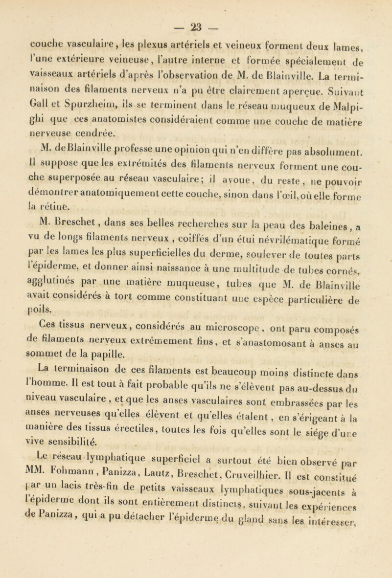 couche vasculaire, les plexus artériels et veineux forment deux lames, l’une extérieure veineuse, l’autre interne et formée spécialement de vaisseaux artériels d’après l’observation de M. de Blainville. La termi- naison des filaments nerveux n’a pu être clairement aperçue. Suivant Gall et Spurzheim, ils se terminent dans le réseau muqueux deJVlalpi- ghi que ces anatomistes considéraient comme une couche de matière nerveuse cendrée. M. de blain ville professe une opinion qui n’en diffère pas absolument. Il suppose que les extrémités des filaments nerveux forment une cou- che superposée au réseau vasculaire; il avoue, du reste, ne pouvoir démontrer anatomiquement cette couche, sinon dans l’œil, où elle forme la rétine. M. Breschet, dans ses belles recherches sur la peau des baleines, a vu de longs filaments nerveux , coiffés d’un étui névrilématique formé par les lames les plus superficielles du derme, soulever de toutes parts I épiderme, et donner ainsi naissance à une multitude de tubes cornés, agglutinés par une matière muqueuse, tubes que M. de Blain ville avait considérés à tort comme constituant une espèce particulière de poils. Ces tissus nerveux, considérés au microscope, ont paru composés de filaments nerveux extrêmement fins, et s’anastomosant à anses au sommet de la papille. La terminaison de ces filaments est beaucoup moins distincte dans 1 homme. Il est tout à fait probable qu’ils ne s’élèvent pas au-dessus du niveau vasculaire , et que les anses vasculaires sont embrassées par les anses nerveuses quelles élèvent et quelles étalent, en s’érigeant à la manière des tissus érectiles, toutes les fois quelles sont le siège dure vive sensibilité. Le lymphatique superficiel a surtout été bien observé par MM. Fohmann, Panizza, Lautz, Breschet, Cruveilhier. Il est constitué tar un lacis très-fin de petits vaisseaux lymphatiques sous-jacents à 1 epiderme dont ils sont entièrement distincts, suivant les expériences e Panizza, qui a pu détacher 1 epiderme du gland sans les intéresser.