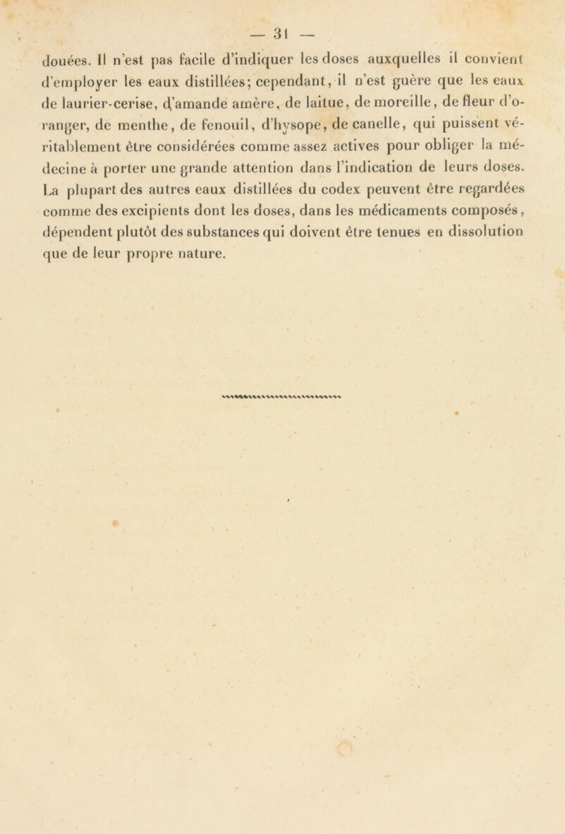 douées. Il n’est pas facile d’indiquer les doses auxquelles il convient d’employer les eaux distillées; cependant, il n’est guère que les eaux de laurier-cerise, d’amande amère, de laitue, demoreille, de fleur d’o- ranger, de menthe, de fenouil, d’hysope, decanelle, qui puissent vé- ritablement être considérées comme assez actives pour obliger la mé- decine à porter une grande attention dans l’indication de leurs doses. La plupart des autres eaux distillées du codex peuvent être regardées comme des excipients dont les doses, dans les médicaments composés, dépendent plutôt des substances qui doivent être tenues en dissolution que de leur propre nature.