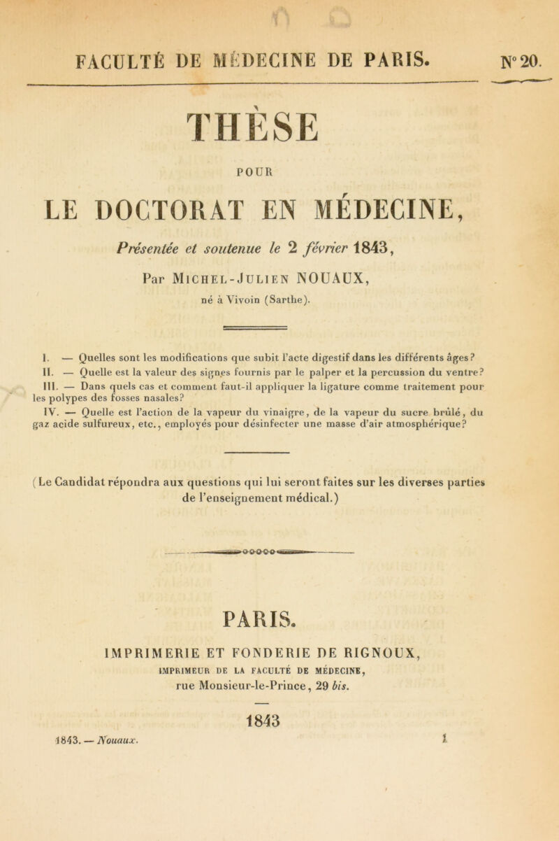 FACULTÉ DE MÉDECINE DE PARIS. N°20. THÈSE POUR LE DOCTORAT EN MÉDECINE, Présentée et soutenue le 2 février 1843, Par Michel-Julien NOUAUX, né à Yivoin (Sarthe). I. — Quelles sont les modifications que subit l’acte digestif dans les différents âges? II. — Quelle est la valeur des signes fournis par le palper et la percussion du ventre? III. — Dans quels cas et comment faut-il appliquer la ligature comme traitement pour les polypes des fosses nasales? IV. — Quelle est l’action de la vapeur du vinaigre, de la vapeur du sucre brûlé, du gaz acide sulfureux, etc., employés pour désinfecter une masse d’air atmosphérique? (Le Candidat répondra aux questions qui lui seront faites sur les diverses parties de l’enseignement médical.) PARIS. IMPRIMERIE ET FONDERIE DE RIGNOUX, IMPRIMEUR DE LA FACULTÉ DE MÉDECINE, rue Monsieur-le-Prince, 29 bis. 1843