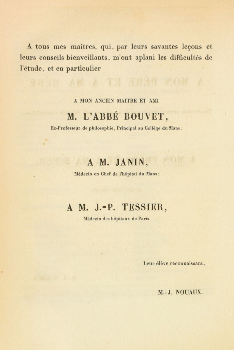 A tous mes maîtres, qui, par leurs savantes leçons et leurs conseils bienveillants, m’ont aplani les difficultés de l’étude, et en particulier A MON ANCIEN MAITRE ET AMI M. L’ABBÉ BOUVET, Ex-Professeur de philosophie, Principal au College du Mans; A M. J A M W Médecin en Chef de l’hôpital du Mans ; A M. J.-P. TESSIER, Médecin des hôpitaux de Paris. Leur élève reconnaissant,