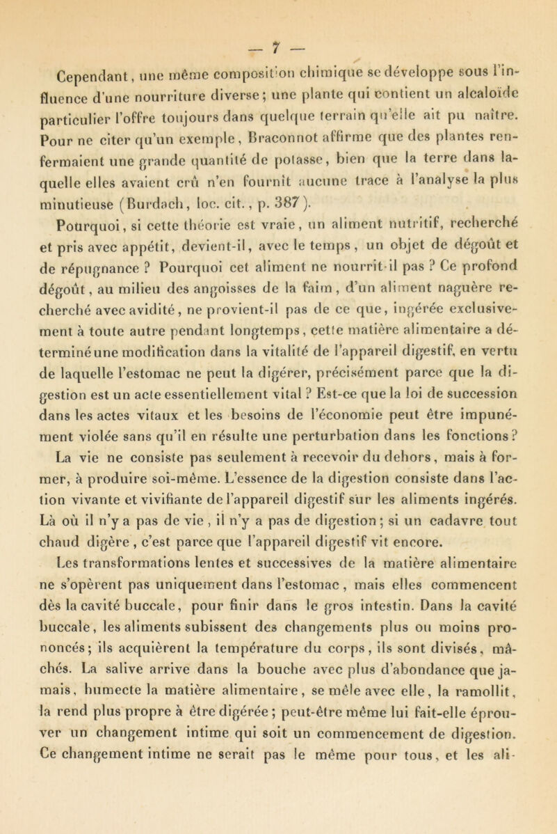 Cependant, une même composition chimique se développe sous l’in- fluence d’une nourriture diverse; une plante qui contient un alcaloïde particulier l’offre toujours dans quelque terrain qu’elle ait pu naître. Pour ne citer qu’un exemple, Braconnot affirme que des plantes ren- fermaient une grande quantité de potasse, bien que la terre dans la- quelle elles avaient crû n’en fournît aucune trace à I analyse la plus minutieuse (Burdach, loc. cit., p. 387). Pourquoi, si cette théorie est vraie, un aliment nutritif, recherché et pris avec appétit, devient-il, avec le temps , un objet de dégoût et de répugnance ? Pourquoi cet aliment ne nourrit-il pas ? Ce profond dégoût, au milieu des angoisses de la faim, d’un aliment naguère re- cherché avec avidité, ne provient-il pas de ce que, ingérée exclusive- ment à toute autre pendant longtemps, cette matière alimentaire a dé- terminé une modification dans la vitalité de l’appareil digestif, en vertu de laquelle l’estomac ne peut la digérer, précisément parce que la di- gestion est un acte essentiellement vital ? Est-ce que la loi de succession dans les actes vitaux et les besoins de l’économie peut être impuné- ment violée sans qu’il en résulte une perturbation dans les fonctions? La vie ne consiste pas seulement à recevoir du dehors, mais à for- mer, à produire soi-même. L’essence de la digestion consiste dans l’ac- tion vivante et vivifiante de l’appareil digestif sur les aliments ingérés. Là où il n’y a pas de vie , il n’y a pas de digestion; si un cadavre tout chaud digère , c’est parce que l’appareil digestif vit encore. Les transformations lentes et successives de la matière alimentaire ne s’opèrent pas uniquement dans l’estomac, mais elles commencent dès la cavité buccale, pour finir dans le gros intestin. Dans la cavité buccale, les aliments subissent des changements plus ou moins pro- noncés; ils acquièrent la température du corps, ils sont divisés, mâ- chés. La salive arrive dans la bouche avec plus d’abondance que ja- mais, humecte la matière alimentaire, se mêle avec elle, la ramollit, la rend plus propre à être digérée ; peut-être même lui fait-elle éprou- ver un changement intime qui soit un commencement de digestion. Ce changement intime ne serait pas le même pour tous, et les ali-