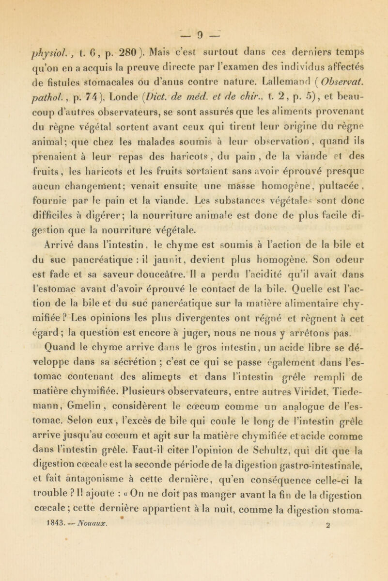 physioL , t. G, p. 280). Mais c’est surtout clans ces derniers temps qu’on en a acquis la preuve directe par l’examen des individus affectés de fistules stomacales ou d’anus contre nature. Lallemand [Observât, pathol., p. 74), Londe (I)ict. de méd. et de chir., t. 2, p. 5), et beau- coup d’autres observateurs, se sont assurés que les aliments provenant du règne végétal sortent avant ceux qui tirent leur origine du règne animal; que chez les malades soumis à leur observation, quand ils prenaient à leur repas des haricots , du pain , de la viande et des fruits, les haricots et les fruits sortaient sans avoir éprouvé presque aucun changement; venait ensuite une masse homogène, pultacée , fournie par le pain et la viande. Les substances végétales sont donc difficiles à digérer; la nourriture animale est donc de plus facile di- gestion que la nourriture végétale. Arrivé dans l’intestin, le chyme est soumis à l’action de la bile et du suc pancréatique : il jaunit, devient plus homogène. Son odeur est fade et sa saveur douceâtre. Il a perdu l’acidité qu’il avait dans l’estomac avant d’avoir éprouvé le contact de la bile. Quelle est l’ac- tion de la bile et du suc pancréatique sur la matière alimentaire chy- mifiée ? Les opinions les plus divergentes ont régné et régnent à cet égard; la question est encore à juger, nous ne nous y arrêtons pas. Quand le chyme arrive dans le gros intestin, un acide libre se dé- veloppe dans sa sécrétion ; c’est ce qui se passe également dans l’es- tomac contenant des aliments et dans l’intestin grêle rempli de matière chymifiée. Plusieurs observateurs, entre autres Viridet Tiede- mann, Gmelin , considèrent le cæcum comme un analogue de l’es- tomac. Selon eux, l’excès de bile qui coule le long de l’intestin grêle arrive jusqu’au cæcum et agit sur la matière chymifiée et acide comme dans l’intestin grêle. Faut-il citer l’opinion de Schultz, qui dit que la digestion cœcale est la seconde période de la digestion gastro-intestinale, et fait antagonisme à cette dernière, qu’en conséquence celle-ci la trouble ? Il ajoute : « On ne doit pas manger avant la fin de la digestion cœcale; cette dernière appartient à la nuit, comme la digestion stoma- 1843. — Nouaux. o