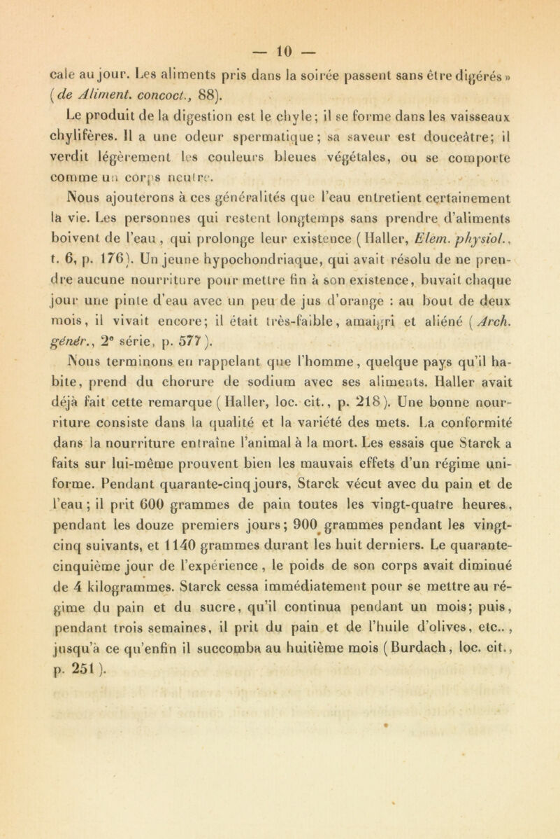 — lo- cale au jour. Les aliments pris dans la soirée passent sans être digérés » ( de Aliment, concoct., 88). Le produit de la digestion est le chyle; il se forme dans les vaisseaux chylifères. Il a une odeur spermatique; sa saveur est douceâtre; il verdit légèrement les couleurs bleues végétales, ou se comporte comme un corps neutre. Nous ajouterons à ces généralités que l’eau entretient certainement la vie. Les personnes qui restent longtemps sans prendre d’aliments boivent de l’eau , qui prolonge leur existence (Haller, Elem. physiol., t. 6, p. 176). Un jeune hypochondriaque, qui avait résolu de ne pren- dre aucune nourriture pour mettre lin à son existence, buvait chaque jour une pinte d’eau avec un peu de jus d’orange : au bout de deux mois, il vivait encore; il était très-faible, amaigri et aliéné (Arch. génér., 2e série, p. 577). Nous terminons en rappelant que l’homme, quelque pays qu’il ha- bile, prend du chorure de sodium avec ses aliments. Haller avait déjà fait cette remarque ( Haller, loc. cit., p. 218). Une bonne nour- riture consiste dans la qualité et la variété des mets. La conformité dans la nourriture entraîne l’animal à la mort. Les essais que Starck a faits sur lui-mème prouvent bien les mauvais effets d’un régime uni- forme. Pendant quarante-cinq jours, Starck vécut avec du pain et de l’eau; il prit 600 grammes de pain toutes les vingt-quatre heures, pendant les douze premiers jours; 900 grammes pendant les vingt- cinq suivants, et 1140 grammes durant les huit derniers. Le quarante- cinquième jour de l’expérience , le poids de son corps avait diminué de 4 kilogrammes. Starck cessa immédiatement pour se mettre au ré- gime du pain et du sucre, qu’il continua pendant un mois; puis, pendant trois semaines, il prit du pain et de l’huile d’olives, etc.., jusqu’à ce qu’enfin il succomba au huitième mois (Burdach, loc. cit., p. 251 ).