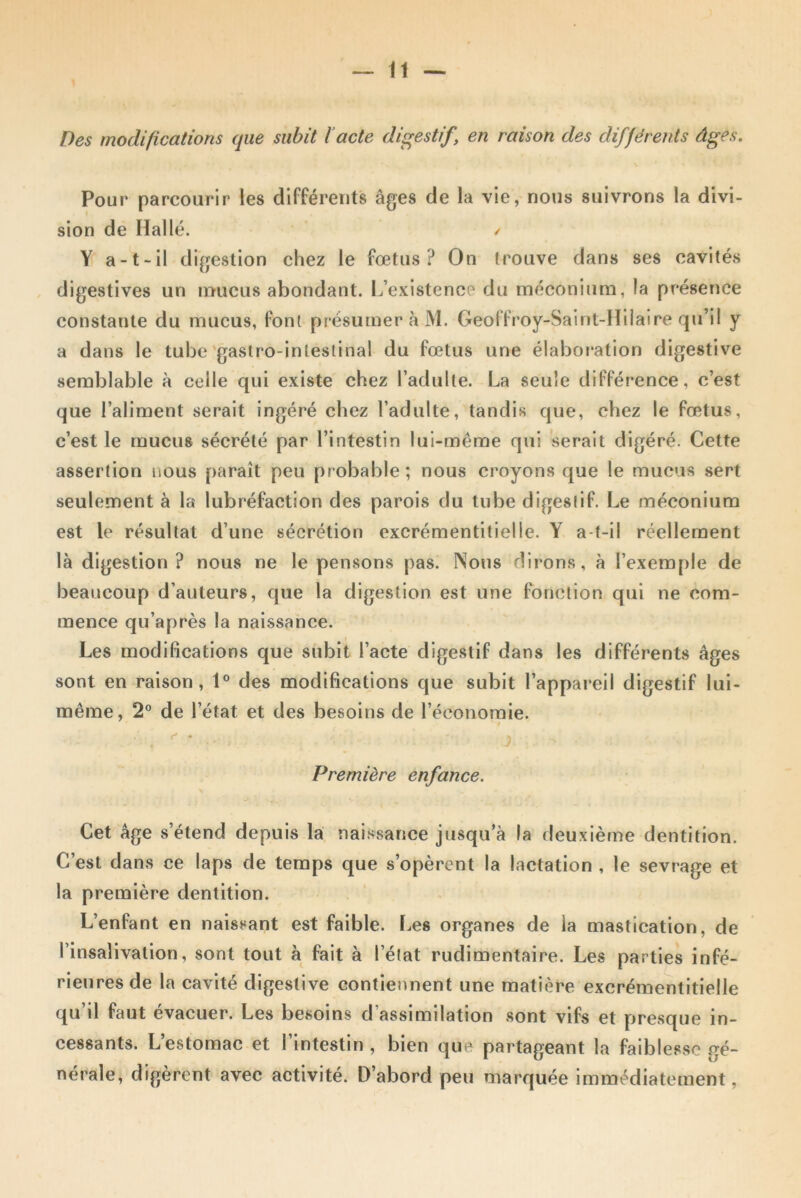 Des modifications que subit l’acte digestif, en raison des différents âges. Pour parcourir les différents âges de la vie, nous suivrons la divi- sion de Halle. Y a-t-il digestion chez le fœtus? On trouve dans ses cavités digestives un mucus abondant. L’existence du méconium, la présence constante du mucus, font présumer à M. Geoffroy-Saint-Hilaire qiï’il y a dans le tube gastro-intestinal du fœtus une élaboration digestive semblable à celle qui existe chez l’adulte. La seule différence, c’est que l’aliment serait ingéré chez l’adulte, tandis que, chez le fœtus, c’est le mucus sécrété par l’intestin lui-même qui serait digéré. Cette assertion nous paraît peu probable; nous croyons que le mucus sert seulement à la lubréfaction des parois du tube digestif. Le méconium est le résultat d’une sécrétion excrémentitielle. Y a-t-il réellement là digestion? nous ne le pensons pas. Nous dirons, à l’exemple de beaucoup d’auteurs, que la digestion est une fonction qui ne com- mence qu’après la naissance. Les modifications que subit l’acte digestif dans les différents âges sont en raison, 1° des modifications que subit l’appareil digestif lui- même, 2° de l’état et des besoins de l’économie. Première enfance. Cet âge s’étend depuis la naissance jusqu’à la deuxième dentition. C’est dans ce laps de temps que s’opèrent la lactation , le sevrage et la première dentition. L’enfant en naissant est faible. Les organes de la mastication, de Pinsalivation, sont tout à fait à l’état rudimentaire. Les parties infé- rieures de la cavité digestive contiennent une matière excrémentitielle qu’il faut évacuer. Les besoins d’assimilation sont vifs et presque in- cessants. L’estomac et l’intestin , bien que partageant la faiblesse gé- nérale, digèrent avec activité. D’abord peu marquée immédiatement,