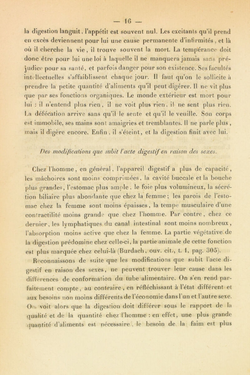 la digestion languit, l’appétit est souvent nul. Les excitants qu’il prend en excès deviennent pour lui une cause permanente d’infirmités , et là où il cherche la vie, il trouve souvent la mort. La tempérance doit donc être pour lui une loi à laquelle il ne manquera jamais sans pré- judice pour sa santé, et parfois danger pour son existence. Ses facultés intellectuelles s’affaiblissent chaque jour. Il faut qu’on le sollicite à prendre la petite quantité d’aliments qu’il peut digérer. Il ne vit plus que par ses fonctions organiques. Le monde extérieur est mort pour lui : il n’entend plus rien, il ne voit plus rien, il ne sent plus rien. La défécation arrive sans qu’il le sente et qu’il le veuille. Son corps est immobile, ses mains sont amaigries et tremblantes. 11 ne parle plus , mais il digère encore. Enfin , il s’éteint, et la digestion finit avec lui. Des modifications que subit l'acte digestif en raison des sexes. Cl iez l’homme, en général, l’appareil digestif a plus de capacité, les mâchoires sont moins comprimées, la cavité buccale et la bouche plus grandes, l’estomac plus ample, le foie plus volumineux, la sécré- tion biliaire plus abondante que chez la femme; les parois de l’esto- mac chez la femme sont moins épaisses, la tempe musculaire d’une contractilité moins grande que chez l’homme. Par contre, chez ce dernier, les lymphatiques du canal intestinal sont moins nombreux, l’absorption moins active que chez la femme. La partie végétative de la digestion prédomine chez celle-ci, la partie animaie de cette fonction est plus marquée chez celui-là (Burdach, ouv. cit., t. 1, pag. 305). Reconnaissons de suite que les modifications que subit l’acle di- gestif en raison des sexes, ne peuvent trouver leur cause dans les différences de conformation du tube alimentaire. On s’en rend par- faitement compte, au contraire , en réfléchissant a 1 état différent et aux besoins non moins différents de l’économie dans 1 un et 1 autre sexe. On voit alors que la digestion doit différer sous le rapport de la qualité et de la quantité chez l’homme : en effet, une plus grande quantité d’aliments est nécessaire , le besoin de la faim est plus