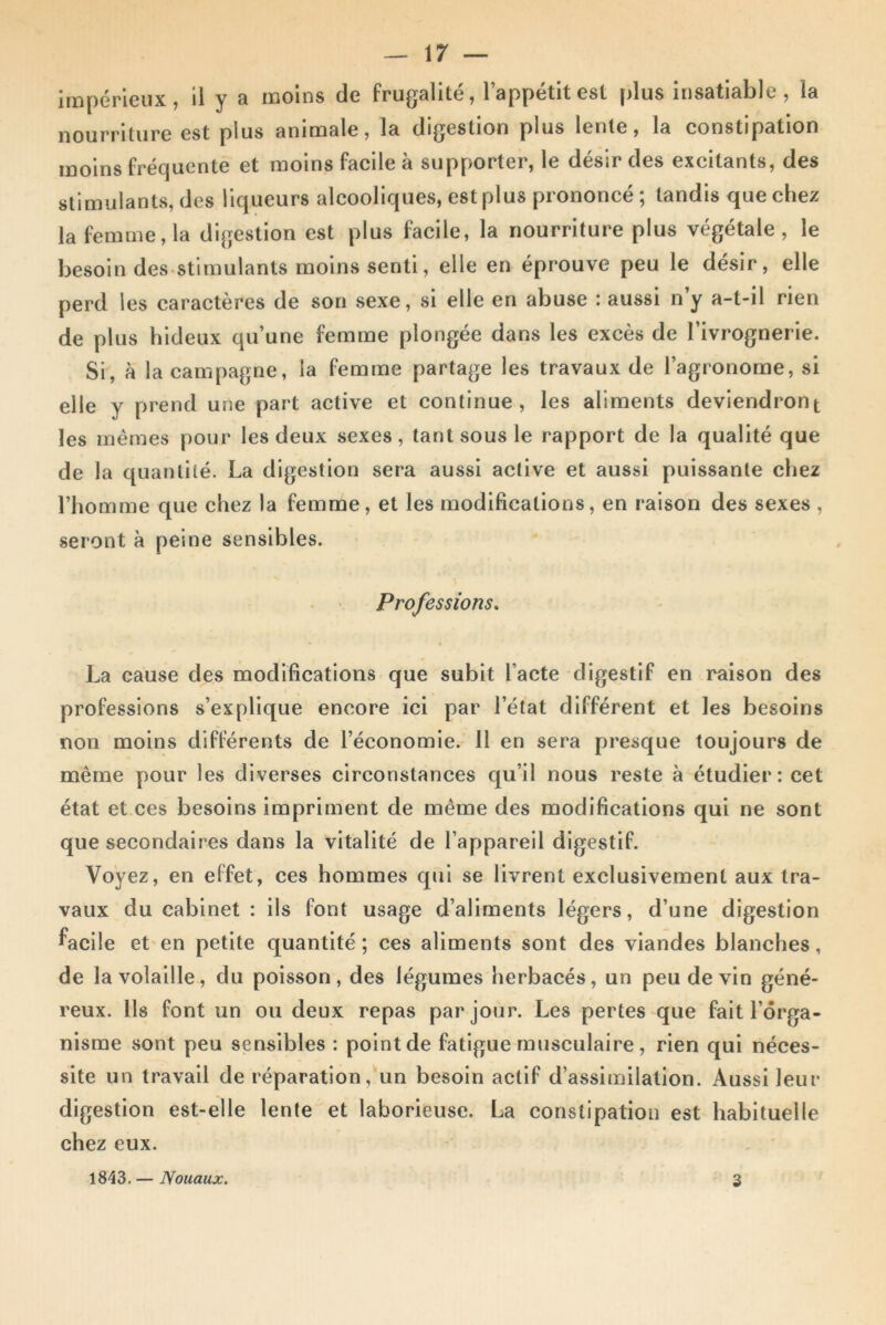 impérieux, il y a moins de frugalité, l’appétit est plus insatiable, la nourriture est plus animale, la digestion plus lente, la constipation moins fréquente et moins facile à supporter, le désir des excitants, des stimulants, des liqueurs alcooliques, est plus prononcé ; tandis que chez la femme, la digestion est plus facile, la nourriture plus végétale, le besoin des stimulants moins senti, elle en éprouve peu le désir, elle perd les caractères de son sexe, si elle en abuse : aussi n’y a-t-il rien de plus hideux qu’une femme plongée dans les excès de l’ivrognerie. Si, à la campagne, la femme partage les travaux de l’agronome, si elle y prend une part active et continue, les aliments deviendront les mêmes pour les deux sexes, tant sous le rapport de la qualité que de la quantité. La digestion sera aussi active et aussi puissante chez l’homme que chez la femme, et les modifications, en raison des sexes , seront à peme sensibles. Professions. La cause des modifications que subit l'acte digestif en raison des professions s’explique encore ici par l’état différent et les besoins non moins différents de l’économie. 11 en sera presque toujours de même pour les diverses circonstances qu’il nous reste à étudier: cet état et ces besoins impriment de même des modifications qui ne sont que secondaires dans la vitalité de l’appareil digestif. Voyez, en effet, ces hommes qui se livrent exclusivement aux tra- vaux du cabinet : ils font usage d’aliments légers, d’une digestion facile et en petite quantité; ces aliments sont des viandes blanches, de la volaille, du poisson, des légumes herbacés, un peu devin géné- reux. Ils font un ou deux repas par jour. Les pertes que fait l’orga- nisme sont peu sensibles : point de fatigue musculaire, rien qui néces- site un travail de réparation, un besoin actif d’assimilation. Aussi leur digestion est-elle lente et laborieuse. La constipation est habituelle chez eux. 1843. — Nouaux. 3