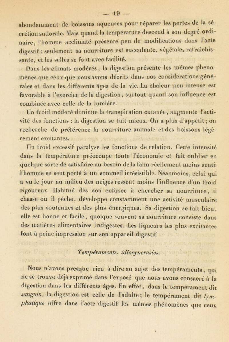 abondamment de boissons aqueuses pour réparer les pertes de la sé- crétion sudorale. Mais quand la température descend à son degré ordi- naire, l’homme acclimaté présente peu de modifications dans l’acte digestif: seulement sa nourriture est succulente, végétale, rafraîchis- sante, et les selles se font avec facilité. Dans les climats modérés, la digestion présente les mêmes phéno- mènes que ceux que nous avons décrits dans nos considérations géné- rales et dans les différents âges de la vie. La chaleur peu intense est favorable à l’exercice de la digestion, surtout quand son influence est combinée avec celle de la lumière. Un froid modéré diminue la transpiration cutanée, augmente P acti- vité des fonctions : la digestion se fait mieux. On a plus d’appétit; on recherche de préférence la nourriture animale et des boissons légè- rement excitantes. Un froid excessif paralyse les fonctions de relation. Cette intensité dans la température préoccupe toute l’économie et fait oublier en quelque sorte de satisfaire au besoin de la faim réellement moins senti: l’homme se sent porté à un sommeil irrésistible. Néanmoins, celui qui a vu le jour au milieu des neiges ressent moins l’influence d’un froid rigoureux. Habitué dès son enfance à chercher sa nourriture, il chasse ou il pèche, développe constamment une activité musculaire des plus soutenues et des plus énergiques. Sa digestion se fait bien, elle est bonne et facile, quoique souvent sa nourriture consiste dans des matières alimentaires indigestes. Les liqueurs les plus excitantes font à peine impression sur son appareil digestif. •w % < , . Tempéraments, idiosyncrasies. Nous n’avons presque rien à dire au sujet des tempéraments, qui ne se trouve déjà exprimé dans l’exposé que nous avons consacré à la digestion dans les différents âges. En effet, dans le tempérament dit sanguin, la digestion est celle de l’adulte; le tempérament dit lym- phatique offre dans 1 acte digestif les mêmes phénomènes que ceux