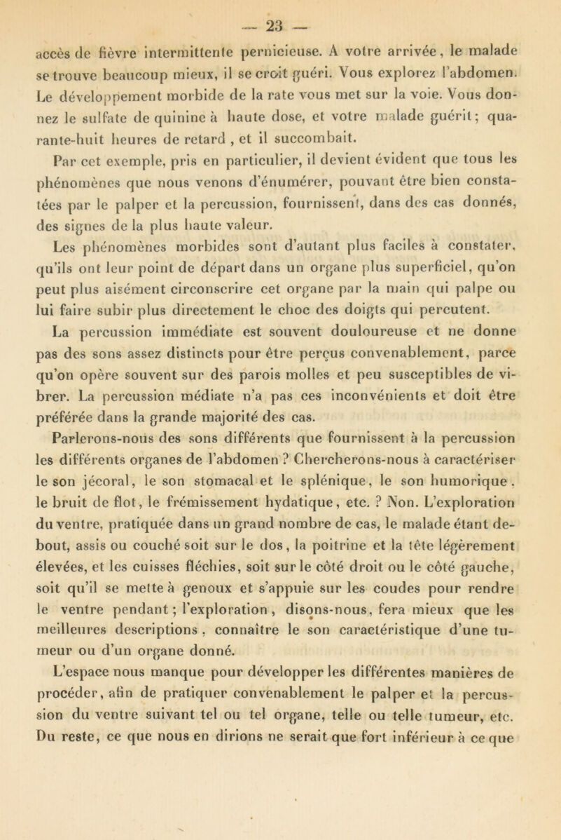 accès de fièvre intermittente pernicieuse. A votre arrivée, le malade se trouve beaucoup mieux, il se croit guéri. Vous explorez l’abdomen. Le développement morbide de la rate vous met sur la voie. Vous don- nez le sulfate de quinine à haute dose, et votre malade guérit; qua- rante-huit heures de retard , et il succombait. Par cet exemple, pris en particulier, il devient évident que tous les phénomènes que nous venons d’énumérer, pouvant être bien consta- tées par le palper et la percussion, fournissent, dans des cas donnés, des signes de la plus haute valeur. Les phénomènes morbides sont d’autant plus faciles à constater, qu’ils ont leur point de départ dans un organe plus superficiel, qu’on peut plus aisément circonscrire cet organe par la main qui palpe ou lui faire subir plus directement le choc des doigts qui percutent. La percussion immédiate est souvent douloureuse et ne donne pas des sons assez distincts pour être perçus convenablement, parce qu’on opère souvent sur des parois molles et peu susceptibles de vi- brer. La percussion médiate n’a pas ces inconvénients et doit être préférée dans la grande majorité des cas. Parlerons-nous des sons différents que fournissent à la percussion les différents organes de l’abdomen ? Chercherons-nous à caractériser le son jécoral, le son stomacal et le splénique, le son humorique . le bruit de flot, le frémissement hydatique, etc. ? Non. L’exploration du ventre, pratiquée dans un grand nombre de cas, le malade étant de- bout, assis ou couché soit sur le dos, la poitrine et la tête légèrement élevées, et les cuisses fléchies, soit sur le côté droit ou le côté gauche, soit qu’il se mette à genoux et s’appuie sur les coudes pour rendre le ventre pendant; l’exploration, disons-nous, fera mieux que les meilleures descriptions , connaître le son caractéristique d’une tu- meur ou d’un organe donné. L’espace nous manque pour développer les différentes manières de procéder, afin de pratiquer convenablement le palper et la percus- sion du ventre suivant tel ou tel organe, telle ou telle tumeur, etc. Du reste, ce que nous en dirions ne serait que fort inférieur à ce que