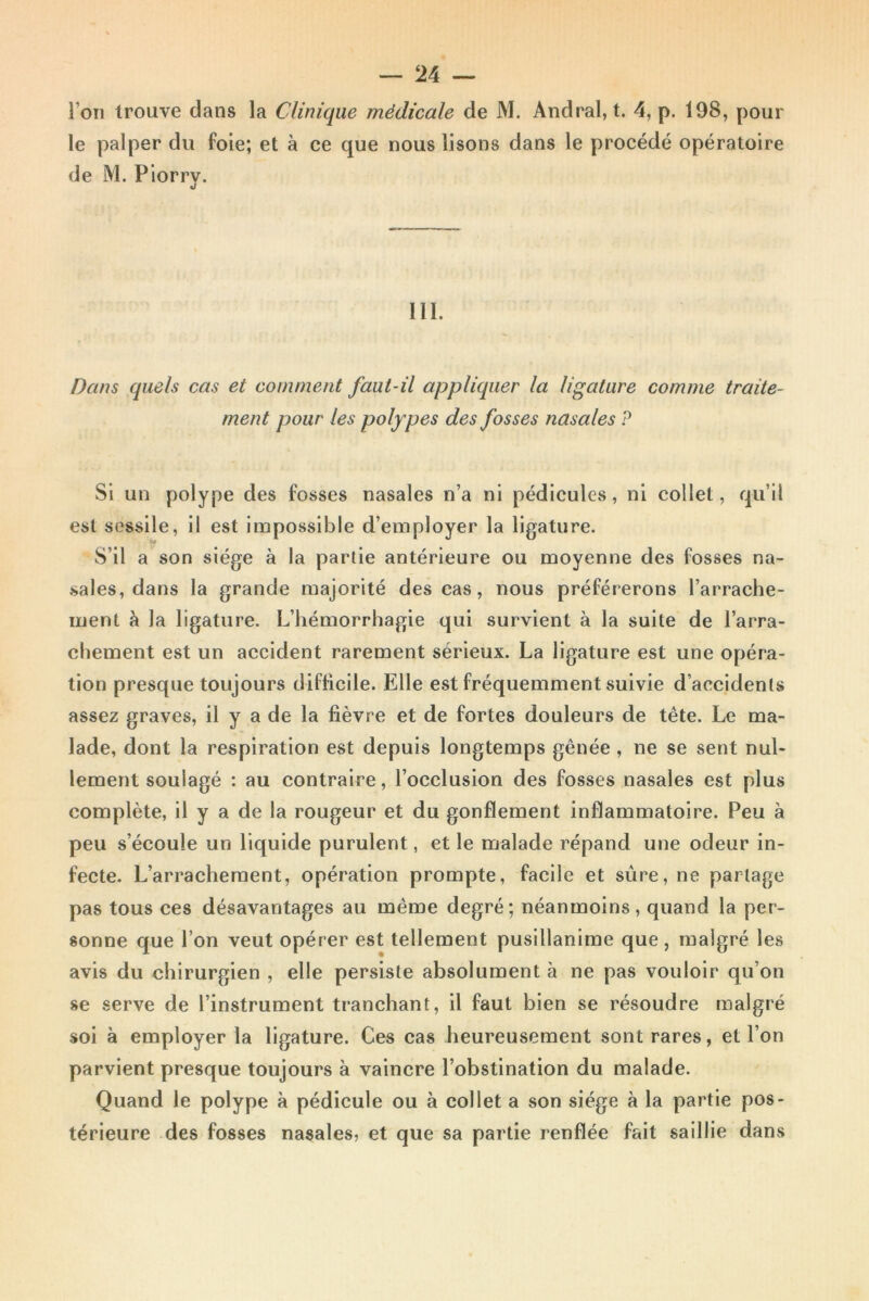 I on trouve clans la Clinique médicale de M. Andral,t. 4, p. 198, pour le palper du foie; et à ce que nous lisons dans le procédé opératoire de M. Piorrv. J III. Dans quels cas et comment faut-il appliquer la ligature comme traite- ment pour les polypes des fosses nasales ? Si un polype des fosses nasales n’a ni pédicules, ni collet, qu’il est sessile, il est impossible d’employer la ligature. S’il a son siège à la partie antérieure ou moyenne des fosses na- sales, dans la grande majorité des cas, nous préférerons l’arrache- ment à la ligature. L’hémorrhagie qui survient à la suite de l’arra- chement est un accident rarement sérieux. La ligature est une opéra- tion presque toujours difficile. Elle est fréquemment suivie d’accidents assez graves, il y a de la fièvre et de fortes douleurs de tête. Le ma- lade, dont la respiration est depuis longtemps gênée , ne se sent nul- lement soulagé : au contraire, l’occlusion des fosses nasales est plus complète, il y a de la rougeur et du gonflement inflammatoire. Peu à peu s’écoule un liquide purulent, et le malade répand une odeur in- fecte. L’arrachement, opération prompte, facile et sûre, ne partage pas tous ces désavantages au même degré; néanmoins, quand la per- sonne que l’on veut opérer est tellement pusillanime que, malgré les avis du chirurgien , elle persiste absolument à ne pas vouloir qu’on se serve de l’instrument tranchant, il faut bien se résoudre malgré soi à employer la ligature. Ces cas heureusement sont rares, et l’on parvient presque toujours à vaincre l’obstination du malade. Quand le polype à pédicule ou à collet a son siège à la partie pos- térieure des fosses nasales, et que sa partie renflée fait saillie dans