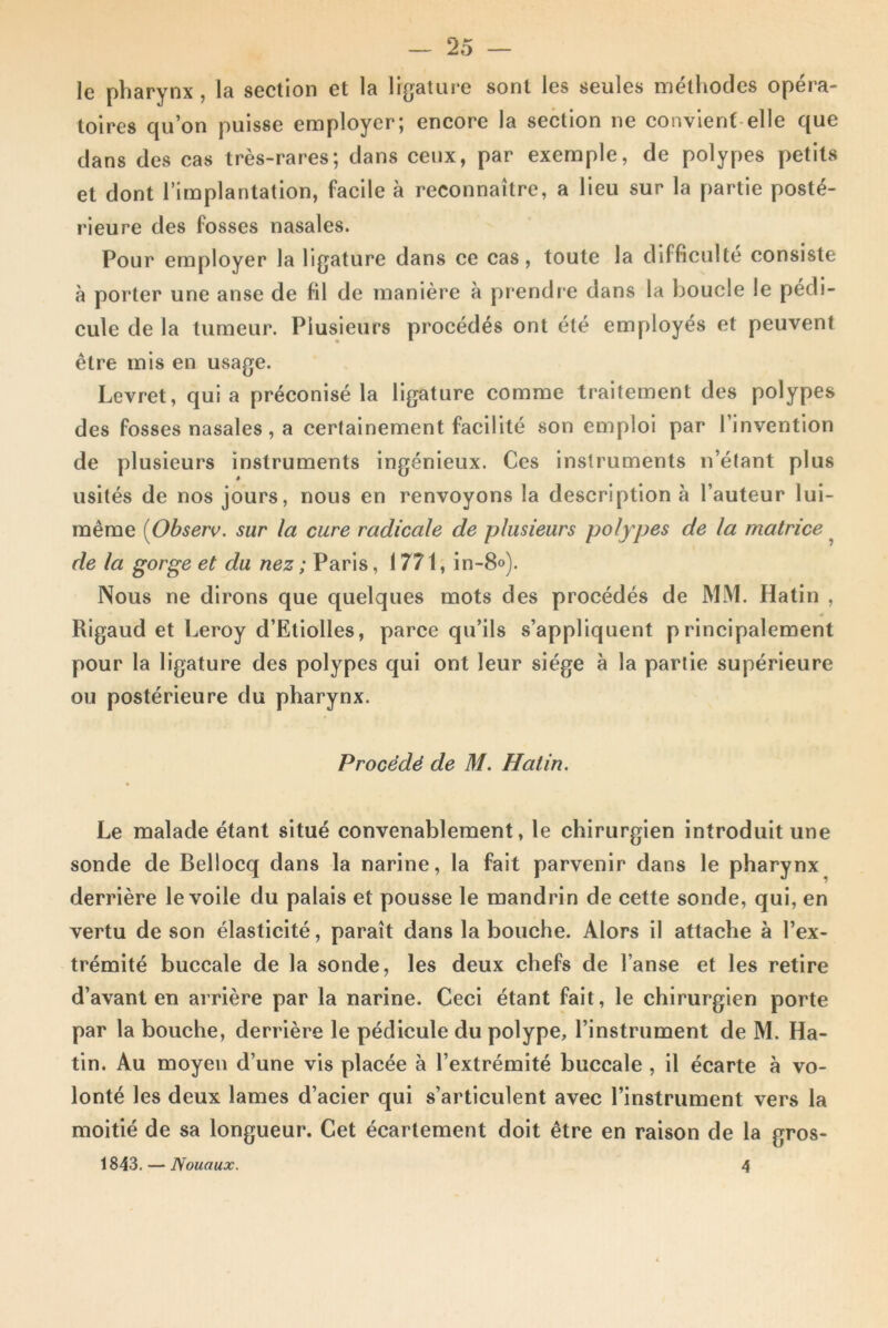 le pharynx , la section et la ligature sont les seules méthodes opéra- toires qu’on puisse employer; encore la section ne convient elle que dans des cas très-rares; dans ceux, par exemple, de polypes petits et dont l’implantation, facile à reconnaître, a lieu sur la partie posté- rieure des fosses nasales. Pour employer la ligature dans ce cas, toute la difficulté consiste à porter une anse de fil de manière à prendre dans la boucle le pédi- cule de la tumeur. Plusieurs procédés ont été employés et peuvent être mis en usage. Levret, qui a préconisé la ligature comme traitement des polypes des fosses nasales, a certainement facilité son emploi par l’invention de plusieurs instruments ingénieux. Ces instruments n’étant plus usités de nos jours, nous en renvoyons la description à l’auteur lui- même (Observ. sur la cure radicale de plusieurs polypes de la matrice de la gorge et du nez ; Paris, 1771, in-8°). Nous ne dirons que quelques mots des procédés de MM. Hatin , Rigaud et Leroy d’Etiolles, parce qu’ils s’appliquent principalement pour la ligature des polypes qui ont leur siège à la partie supérieure ou postérieure du pharynx. Procédé de M. Hatin. Le malade étant situé convenablement, le chirurgien introduit une sonde de Bellocq dans la narine, la fait parvenir dans le pharynx derrière le voile du palais et pousse le mandrin de cette sonde, qui, en vertu de son élasticité, paraît dans la bouche. Alors il attache à l’ex- trémité buccale de la sonde, les deux chefs de l’anse et les retire d’avant en arrière par la narine. Ceci étant fait, le chirurgien porte par la bouche, derrière le pédicule du polype, l’instrument de M. Ha- tin. Au moyen d’une vis placée à l’extrémité buccale , il écarte à vo- lonté les deux lames d’acier qui s’articulent avec l’instrument vers la moitié de sa longueur. Cet écartement doit être en raison de la gros- 1843. — Nouaux. 4