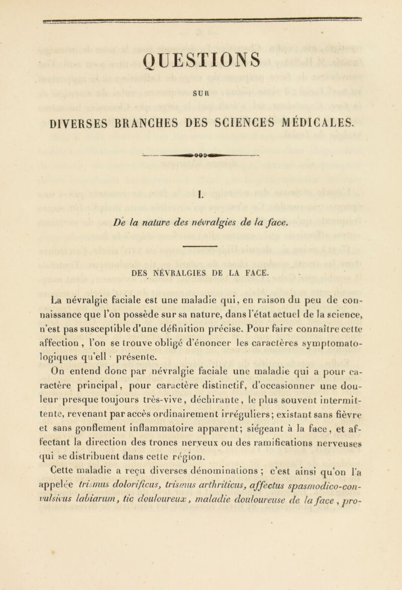 QUESTIONS SUR DIVERSES BRANCHES DES SCIENCES MÉDICALES. I. De la nature des névralgies de la face. DES NÉVRALGIES DE LA FACE. La névralgie faciale est une maladie qui, en raison du peu de con- naissance que l’on possède sur sa nature, dans l’état actuel de la science, n’est pas susceptible d’une définition précise. Pour faire connaître celte affection , l’on se trouve obligé d’énoncer les caractères symptomato- logiques qu’ell * présente. On entend donc par névralgie faciale une maladie qui a pour ca- ractère principal, pour caractère distinctif, d’occasionner une dou- leur presque toujours très-vive, déchirante, le plus souvent intermit- tente, revenant par accès ordinairement irréguliers; existant sans fièvre et sans gonflement inflammatoire apparent; siégeant à la face, et af- fectant la direction des troncs nerveux ou des ramifications nerveuses qui se distribuent dans celte région. Cette maladie a reçu diverses dénominations ; c’est ainsi qu’on l’a appelée trismus dolorificus, tris mus arthriticus, affectus spasmodico-con- vufsivus la Ij iarum, tic douloureux, maladie douloureuse de la face , pro-