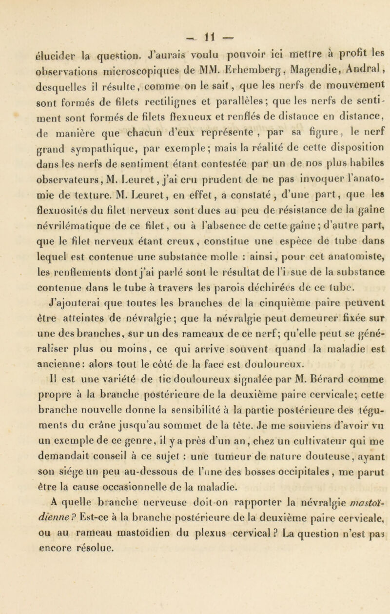 élucider la question. J’aurais voulu pouvoir ici mettre à profit les observations microscopiques de MM. Erhemberg, Magendie, Andral, desquelles il résulte, comme on le sait, que les nerfs de mouvement sont formés de filets rectilignes et parallèles; que les nerfs de senti- ment sont formés de filets flexueux et renflés de distance en distance, de manière que chacun d’eux représente, par sa figure, le nerf grand sympathique, par exemple; mais la réalité de cette disposition dans les nerfs de sentiment étant contestée par un de nos plus habiles observateurs, M. Leuret, j’ai cru prudent de ne pas invoquer l’anato- mie de texture. M. Leuret, en effet, a constaté, d’une part, que les flexuosités du filet nerveux sont ducs au peu de résistance de la gaine névrilématique de ce filet, ou à l’absence de cette gaine ; d’autre part, que le filet nerveux étant creux, constitue une espèce de tube dans lequel est contenue une substance molle : ainsi, pour cet anatomiste, les renflements dont j’ai parlé sont le résultat de Ei-sue de la substance contenue dans le tube à travers les parois déchirées de ce tube. J’ajouterai que toutes les branches de la cinquième paire peuvent être atteintes de névralgie; que la névralgie peut demeurer fixée sur une des branches, sur un des rameaux de ce nerf; qu’elle peut se géné- raliser plus ou moins, ce qui arrive souvent quand la maladie est ancienne: alors tout le côté de la face est douloureux. 11 est une variété de tic douloureux signalée par M. Bérard comme propre à la branche postérieure de la deuxième paire cervicale; cette branche nouvelle donne la sensibilité à la partie postérieure des tégu- ments du crâne jusqu’au sommet de la tête. Je me souviens d’avoir vu un exemple de ce genre, il y a près d'un an, chez un cultivateur qui me demandait conseil à ce sujet : une tumeur de nature douteuse, ayant son siège un peu au-dessous de l’une des bosses occipitales, me parut être la cause occasionnelle de la maladie. A quelle branche nerveuse doit-on rapporter la névralgie mastoï- dienne? Est-ce à la branche postérieure de la deuxième paire cervicale, ou au rameau mastoïdien du plexus cervical ? La question n’est pas encore résolue.