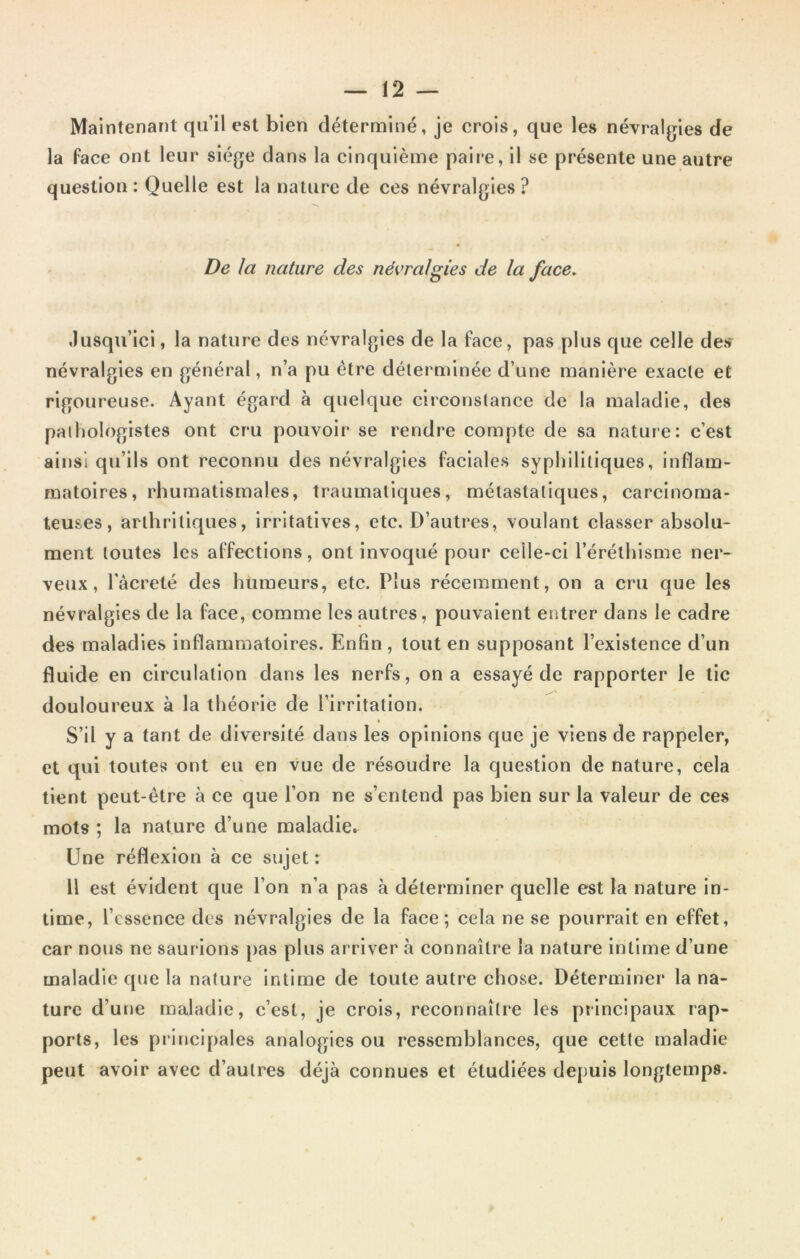 Maintenant qu’il est bien déterminé, je crois, que les névralgies de la face ont leur siège dans la cinquième paire, il se présente une autre question: Quelle est la nature de ces névralgies? De la nature des névralgies de la face. Jusqu’ici, la nature des névralgies de la face, pas plus que celle des névralgies en général, n’a pu être déterminée d’une manière exacte et rigoureuse. Ayant égard à quelque circonstance de la maladie, des pathologistes ont cru pouvoir se rendre compte de sa nature: c’est ainsi qu’ils ont reconnu des névralgies faciales syphilitiques, inflam- matoires, rhumatismales, traumatiques, métastatiques, carcinoma- teuses, arthritiques, irritatives, etc. D’autres, voulant classer absolu- ment toutes les affections, ont invoqué pour celle-ci l’éréthisme ner- veux, l’àcreté des humeurs, etc. Plus récemment, on a cru que les névralgies de la face, comme les autres, pouvaient entrer dans le cadre des maladies inflammatoires. Enfin, tout en supposant l’existence d’un fluide en circulation dans les nerfs, on a essayé de rapporter le tic douloureux à la théorie de l’irritation. S’il y a tant de diversité dans les opinions que je viens de rappeler, et qui toutes ont eu en vue de résoudre la question de nature, cela tient peut-être à ce que l’on ne s’entend pas bien sur la valeur de ces mots ; la nature d’une maladie. line réflexion à ce sujet : 11 est évident que l’on n’a pas à déterminer quelle est la nature in- time, l’essence des névralgies de la face; cela ne se pourrait en effet, car nous ne saurions pas plus arriver à connaître la nature intime d’une maladie que la nature intime de toute autre chose. Déterminer la na- ture d’une maladie, c’est, je crois, reconnaître les principaux rap- ports, les principales analogies ou ressemblances, que cette maladie peut avoir avec d’autres déjà connues et étudiées depuis longtemps.