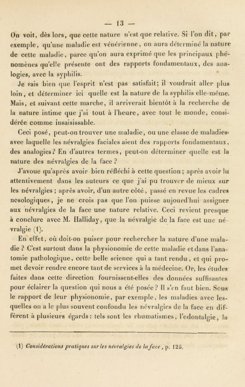 On voit, dès lors, que cette nature n’est que relative. Si l’on dit, par exemple, qu’une maladie est vénérienne, on aura déterminé la nature de cette maladie, parce qu’on aura exprimé que les principaux phé- nomènes quelle présente ont des rapports fondamentaux, des ana- logies, avec la syphilis. Je sais bien que l’esprit n’est pas satisfait; il voudrait aller plus loin, et déterminer ici quelle est la nature de la syphilis elle-même. Mais, et suivant cette marche, il arriverait bientôt à la recherche de la nature intime que j’ai tout à l’heure, avec tout le monde, consi- dérée comme insaisissable. Ceci posé, peut-on trouver une maladie, ou une classe de maladies’ avec laquelle les névralgies faciales aient des rapports fondamentaux, des analogies? En d’autres termes, peut-on déterminer quelle est la nature des névralgies de la face ? J’avoue qu’après avoir bien réfléchi à cette question; après avoir lu attentivement dans les auteurs ce que j’ai pu trouver de mieux sur les névralgies ; après avoir, d’un autre côté, passé en revue les cadres nosologiques, je ne crois pas que l’on puisse aujourd’hui assigner aux névralgies de la face une nature relative. Ceci revient presque à conclure avec M. Halliday, que la névralgie de la face est une né- vralgie (1). En effet, où doit-on puiser pour rechercher la nature d’une mala- die ? C’est surtout dans la physionomie de cette maladie et dans l’ana- tomie pathologique, cette belle science qui a tant rendu , et qui pro- met devoir rendre encore tant de services à la médecine. Or, les études faites dans celte direction fournissent-elles des données suffisantes pour éclairer la question qui nous a été posée ? Il s’cn faut bien. Sous le rapport de leur physionomie, par exemple, les maladies avec les- quelles on a le plus souvent confondu les névralgies de la face en dif- fèrent à plusieurs égards: tels sont les rhumatismes, l’odontalgie, la (1) Considérations pratiques sur les névralgies de la face , p. 125.