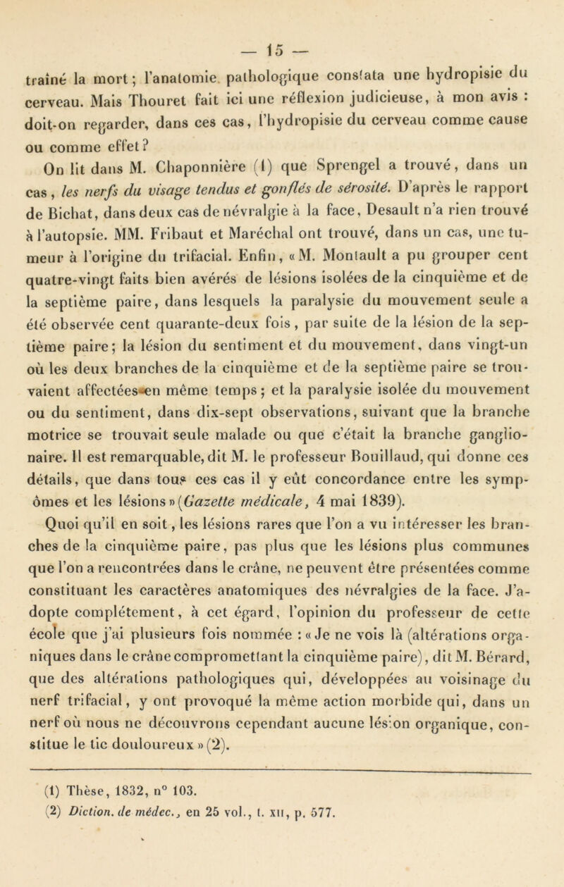 traîné la mort; l’anatomie, pathologique constata une hydropisie du cerveau. Mais Thouret fait ici une réflexion judicieuse, à mon avis : doit-on regarder, dans ces cas, l’hydropisie du cerveau comme cause ou comme effet ? On lit dans M. Chaponnière (1) que Sprengel a trouvé, dans un cas , les nerfs clu visage tendus et gonflés de sérosité. D’après le rapport de Bichat, dans deux cas de névralgie à la face, Desault n’a rien trouvé à l’autopsie. MM. Fribaut et Maréchal ont trouvé, dans un cas, une tu- meur à l’origine du trifacial. Enfin, «M. Monlault a pu grouper cent quatre-vingt faits bien avérés de lésions isolées de la cinquième et de la septième paire, dans lesquels la paralysie du mouvement seule a été observée cent quarante-deux fois, par suite de la lésion de la sep- tième paire; la lésion du sentiment et du mouvement, dans vingt-un où les deux branches de la cinquième et c!e la septième paire se trou- vaient affectées-en même temps; et la paralysie isolée du mouvement ou du sentiment, dans dix-sept observations, suivant que la branche motrice se trouvait seule malade ou que c’était la branche ganglio- naire. 11 est remarquable, dit M. le professeur Bouillaud, qui donne ces détails, que dans tou.« ces cas il y eût concordance entre les symp- ômes et les lésions » [Gazette médicale, 4 mai 1839). Quoi qu’il en soit, les lésions rares que l’on a vu intéresser les bran- ches de la cinquième paire, pas plus que les lésions plus communes que l’on a rencontrées dans le crâne, ne peuvent être présentées comme constituant les caractères anatomiques des névralgies de la face. J’a- dopte complètement, à cet égard, l’opinion du professeur de cette école que j’ai plusieurs fois nommée : «Je ne vois là (altérations orga- niques dans le crâne compromettant la cinquième paire), dit M. Bérard, que des altérations pathologiques qui, développées au voisinage du nerf trifacial, y ont provoqué la même action morbide qui, dans un nerf où nous ne découvrons cependant aucune lésion organique, con- stitue le tic douloureux » (2). (1) Thèse, 1832, n° 103. (2) Diction, de mêdec., en 25 vol., t. xn, p. 577.