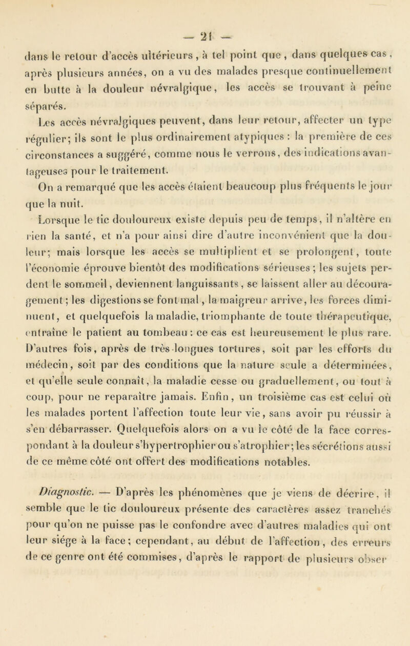 t — 21 — clans le retour d’accès ultérieurs , à tel point que , dans quelques cas , après plusieurs années, on a vu des malades presque continuellement en butte à la douleur névralgique, les accès se trouvant à peine séparés. Les accès névralgiques peuvent, dans leur retour, affecter un type régulier; ils sont le plus ordinairement atypiques : la première de ces circonstances a suggéré, comme nous le verrons, des indications avan- tageuses pour le traitement. On a remarqué que les accès étaient beaucoup plus fréquents le jour que la nuit. Lorsque le tic douloureux existe depuis peu de temps, il n’altère en rien la santé, et n’a pour ainsi dire d’autre inconvénient que la dou- leur; mais lorsque les accès se multiplient et se prolongent , toute l’économie éprouve bientôt des modifications sérieuses ; les sujets per- dent le sommeil, deviennent languissants, se laissent aller au découra- gement; les digestions se font mal, la maigreur arrive, les forces dimi- nuent, et quelquefois la maladie, triomphante de toute thérapeutique, en traîne le patient au tombeau : ce cas est heureusement le plus rare. D’autres fois, après de très longues tortures, soit par les efforts du médecin, soit par des conditions que la nature seule a déterminées, et qu’elle seule connaît, la maladie cesse ou graduellement, ou tout à coup, pour ne reparaître jamais. Enfin, un troisième cas est celui où les malades portent l’affection toute leur vie, sans avoir pu réussir à s’en débarrasser. Quelquefois alors on a vu le côté de la face corres- pondant à la douleur s’hypertrophier ou s’atrophier; les sécrétions aussi de ce même côté ont offert des modifications notables. Diagnostic. — D’après les phénomènes que je viens de décrire, il semble que le tic douloureux présente des caractères assez tranchés pour qu’on ne puisse pas le confondre avec d’autres maladies qui ont leur siège à la face; cependant, au début de l’affection, des erreurs de ce genre ont été commises, d’après le rapport de plusieurs obser