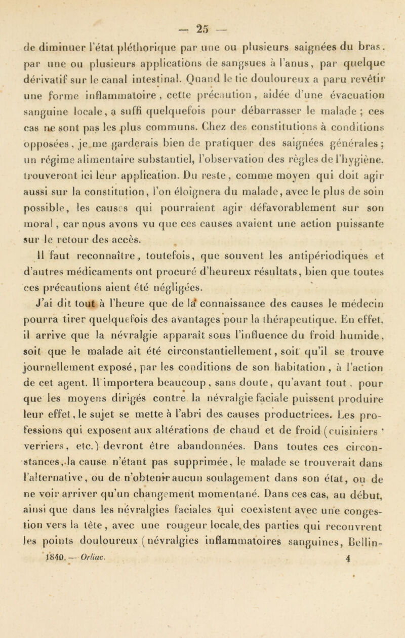 de diminuer l’état pléthorique par une ou plusieurs saignées du bras, par une ou plusieurs applications de sangsues à l’anus, par quelque dérivatif sur le canal intestinal. Quand le tic douloureux a paru revêtir une forme inflammatoire, cette précaution, aidée d’une évacuation sanguine locale, a suffi quelquefois pour débarrasser le malade; ces cas ne sont pas les plus communs. Chez des constitutions à conditions opposées, je me garderais bien de pratiquer des saignées générales ; un régime alimentaire substantiel, l’observation des règles de l’hygiène, trouveront ici leur application. Du reste, comme moyen qui doit agir aussi sur la constitution, l’on éloignera du malade, avec le plus de soin possible, les causes qui pourraient agir défavorablement sur son moral, car nous avons vu que ces causes avaient une action puissante sur le retour des accès. 11 faut reconnaître, toutefois, que souvent les antipériodiques et d’autres médicaments ont procuré d’heureux résultats, bien que toutes ces précautions aient été négligées. J’ai dit tout à l’heure que de la* connaissance des causes le médecin pourra tirer quelquefois des avantages pour la thérapeutique. En effet, il arrive que la névralgie apparaît sous l’influence du froid humide, soit que le malade ait été circonstantiellement, soit qu’il se trouve journellement exposé, par les conditions de son habitation, à l’action de cet agent. 11 importera beaucoup, sans doute, qu’avant tout , pour que les moyens dirigés contre la névralgie faciale puissent produire leur effet, le sujet se mette à l’abri des causes productrices. Les pro- fessions qui exposent aux altérations de chaud et de froid (cuisiniers ’ verriers, etc.j devront être abandonnées. Dans toutes ces circon- stances,.la cause n’étant pas supprimée, le malade se trouverait dans l’alternative, ou de n’obtenk*aucun soulagement dans son état, ou de ne voir arriver qu’un changement momentané. Dans ces cas, au début, ainsique dans les névralgies faciales qui coexistent avec une conges- tion vers la tète, avec une rougeur locale.des parties qui recouvrent les points douloureux (névralgies inflammatoires sanguines, Bellin- 1840. — Or/iac. 4