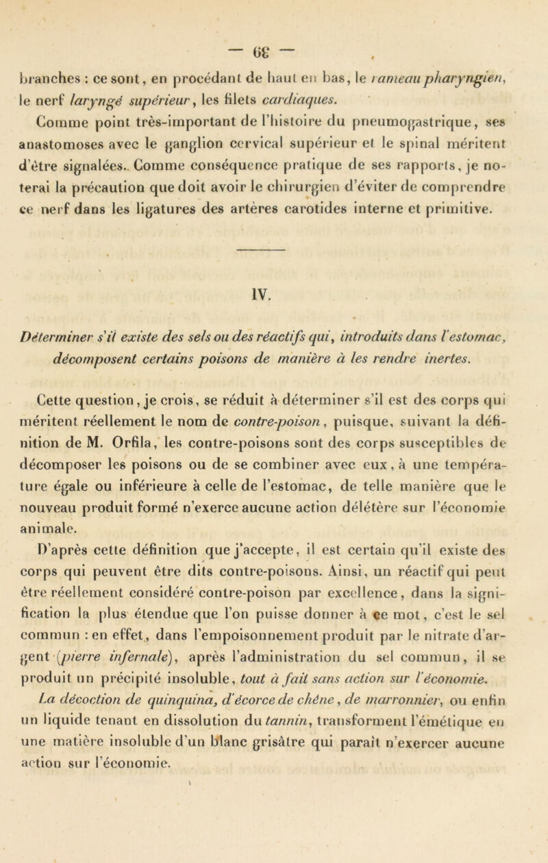 — 6£ — # branches : ce sont, en procédant de haut en bas, le rameau pharyngien, le nerf laryngé supérieur, les filets cardiaques. Gomme point très-important de l’histoire du pneumogastrique, ses anastomoses avec le ganglion cervical supérieur et le spinal méritent detre signalées.. Comme conséquence pratique de ses rapports, je no- terai la précaution que doit avoir le chirurgien d’éviter de comprendre ce nerf dans les ligatures des artères carotides interne et primitive. IV. Déterminer s'il existe des sels ou des réactifs quiy introduits dans l estomac, décomposent certains poisons de manière à les rendre inertes. Cette question , je crois, se réduit à déterminer s’il est des corps qui méritent réellement le nom de contre-poison, puisque, suivant la défi- nition de M. Orfila, les contre-poisons sont des corps susceptibles de décomposer les poisons ou de se combiner avec eux, à une tempéra- ture égale ou inférieure à celle de l’estomac, de telle manière que le nouveau produit formé n’exerce aucune action délétère sur l’économie animale. D’après cette définition que j'accepte, il est certain qu’il existe des 0 • corps qui peuvent être dits contre-poisons. Ainsi, un réactif qui peut être réellement considéré contre-poison par excellence, dans la signi- fication la plus étendue que l’on puisse donner à ce mot, c’est le sel commun : en effet , dans l’empoisonnement produit par le nitrate d’ar- gent [pierre infernale), après l’administration du sel commun, il se produit un précipité insoluble, tout à fait sans action sur léconomie. La décoction de quinquina, d écorce de chêne, de marronnier, ou enfin un liquide tenant en dissolution du tannin, transforment l’émétique, eu une matière insoluble d’un blanc grisâtre qui parait n’exercer aucune action sur l’économie.