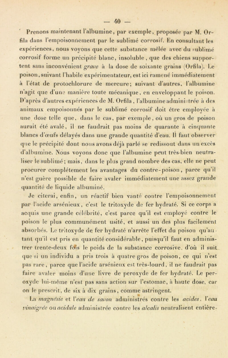 Prenons maintenant l’albumine, par exemple, proposée par M. Or- fila dans l’empoisonnement par le sublimé corrosif. En consultant les expériences, nous voyons que cette substance mêlée avec du sublimé corrosif forme un précipité blanc, insoluble, que des chiens suppor- tent sans inconvénient grave à la dose de soixante grains (Orfila). Le poison, suivant l’habile expérimentateur, estici ramené immédiatement à l’état de protochlorure de mercure; suivant d’autres, l’albumine n’agit que d’une manière toute mécanique, en enveloppant le poison. D’après d’autres expériences de M. Orfila, l’albumine administrée à des animaux empoisonnés par le sublimé corrosif doit être employée à une dose telle que, dans le cas, par exemple, où un gros de poison aurait été avalé, il ne faudrait pas moins de quarante à cinquante blancs d’œufs délayés dans une grande quantité d’eau. Il faut observer que le précipité dont nous avons déjà parlé se redissout dans un excès d’albumine. Nous voyons donc que l’albumine peut très-bien neutra- liser le sublimé; mais, dans le plus grand nombre des cas, elle ne peut procurer complètement les avantages du contre-poison, parce qu’il n’est guère possible de faire avaler immédiatement une assez grande quantité de liquide albuminé. Je citerai, enfin, un réactif bien vanté contre l’empoisonnement par l'acide arsénieux, c’est le tritoxyde de fer hydraté. Si ce corps a acquis une grande célébrité, c’est parce qu’il est employé contre le poison le plus communément usité, et aussi un des plus facilement absorbés. Le tritoxyde de fer hydraté n’arrête l’effet du poison qu’au- tant qu’il est pris en quantité considérable, puisqu’il faut en adminis- trer trente-deux fois le poids de la substance corrosive, d’où il suiL que si un individu a pris trois à quatre gros de poison, ce qui n’est pas rare, parce que l’acide arsénieux est très-lourd, il ne faudrait pas faire avaler moins d’une livre de peroxyde de fer hydraté. Le per- oxyde lui-même n’est pas sans action sur l’estomac, à haute dose, car on le prescrit, de six à dix grains, comme astringent. La magnésie et l'eau de savon administrés contre les acides, Veau vinaigrée ou acidulé administrée contre les alcalis neutralisent entière-