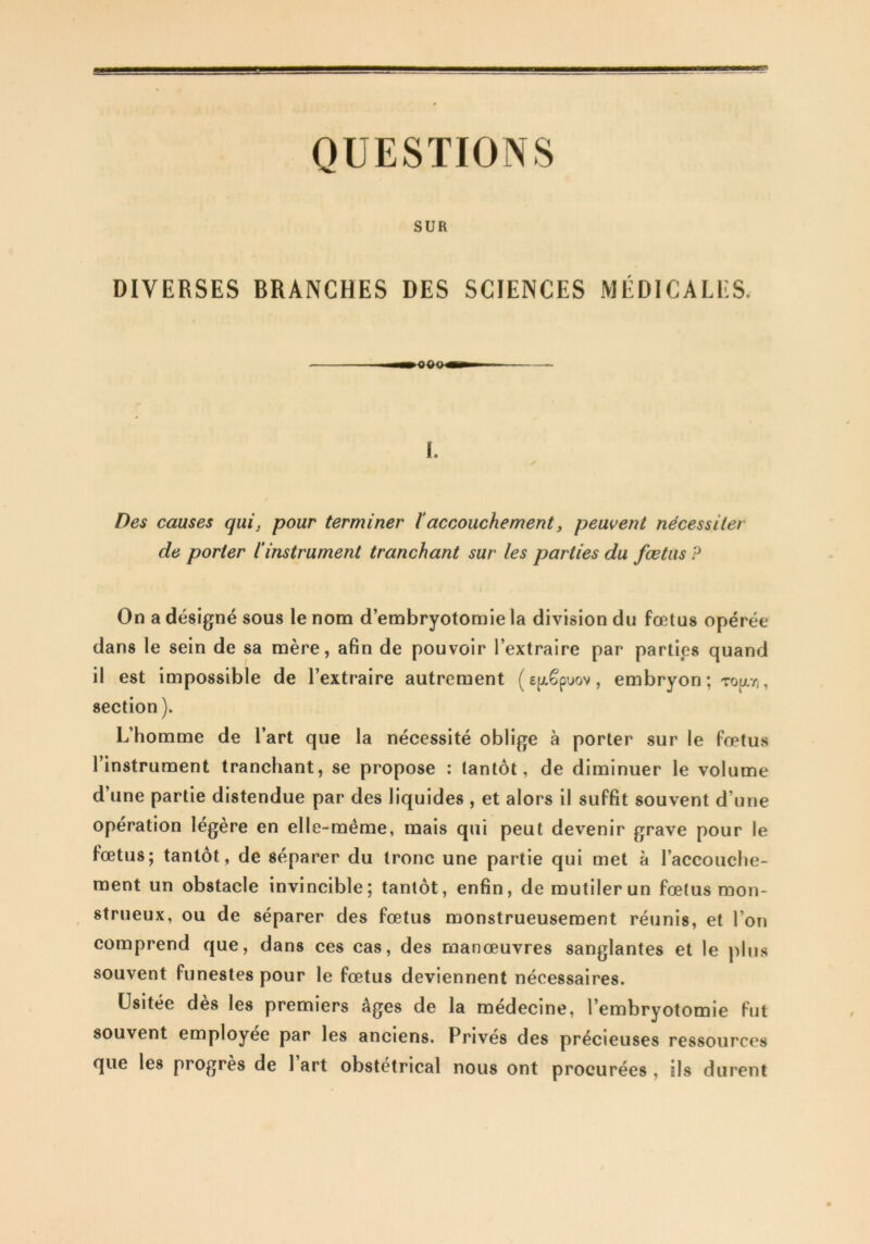 B QUESTIONS SUR DIVERSES BRANCHES DES SCIENCES MÉDICALES. 1. Des causes qui, pour terminer 1‘accouchement, peuvent nécessiter de porter l’instrument tranchant sur les parties du fœtus P On a désigné sous le nom d’embryotomie la division du fœtus opérée dans le sein de sa mère, afin de pouvoir l’extraire par parties quand il est impossible de l’extraire autrement (efxêpuov, embryon ; Topi//i, section ). L’homme de l’art que la nécessité oblige à porter sur le fœtus l’instrument tranchant, se propose : tantôt, de diminuer le volume d’une partie distendue par des liquides , et alors il suffit souvent d’une opération légère en elle-même, mais qui peut devenir grave pour le fœtus; tantôt , de séparer du tronc une partie qui met à l’accouche- ment un obstacle invincible; tantôt, enfin, de mutiler un fœtus mon- strueux, ou de séparer des fœtus monstrueusement réunis, et l’on comprend que, dans ces cas, des manœuvres sanglantes et le plus souvent funestes pour le fœtus deviennent nécessaires. Usitée dès les premiers âges de la médecine, l’embryotomie fut souvent employée par les anciens. Privés des précieuses ressources que les progrès de 1 art obstétrical nous ont procurées , ils durent