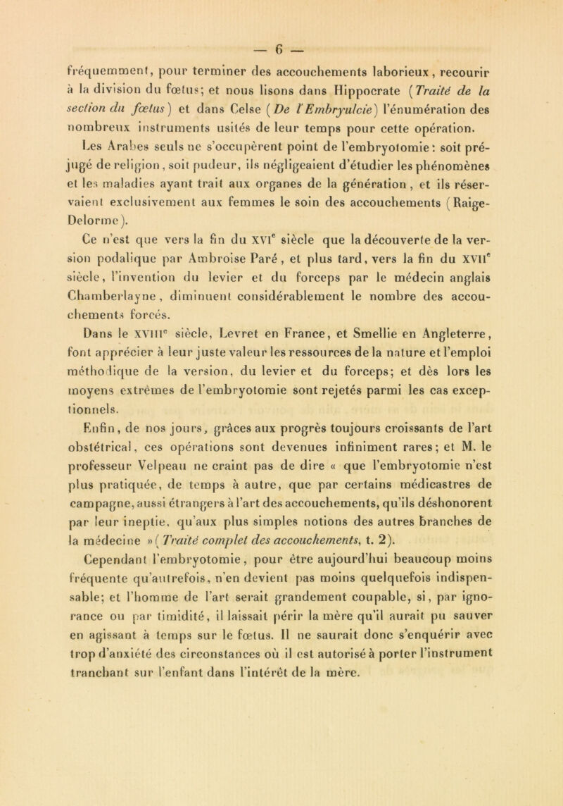 fréquemment, pour terminer des accouchements laborieux, recourir à la division du fœtus; et nous lisons dans Hippocrate [Traité de la section du fœtus) et dans Celse [De ïEmbryulcie) l’énumération des nombreux instruments usités de leur temps pour cette opération. Les Arabes seuls ne s’occupèrent point de l’embryotomie; soit pré- jugé de religion, soit pudeur, ils négligeaient d’étudier les phénomènes et les maladies ayant trait aux organes de la génération, et ils réser- vaient exclusivement aux femmes le soin des accouchements (Raige- Delorme ). Ce n’est que vers la Pin du XVI® siècle que la découverte de la ver- sion podalique par Ambroise Paré, et plus tard, vers la fin du XVII® siècle, l’invention du levier et du forceps par le médecin anglais Chamberlayne, diminuent considérablement le nombre des accou- chements forcés. Dans le XVIIP siècle, Levret en France, et Smellie en Angleterre, font apprécier à leur juste valeur les ressources de la nature et l’emploi méthodique de la version, du levier et du forceps; et dès lors les moyens extrêmes de l’embryotomie sont rejetés parmi les cas excep- tionnels. Rufin, de nos jours, grâces aux progrès toujours croissants de l’art obstétrical, ces opérations sont devenues infiniment rares; et M. le professeur Velpeau ne craint pas de dire « que l’embryotomie n’est plus pratiquée, de temps à autre, que par certains médicastres de campagne, aussi étrangers à l’art des accouchements, qu’ils déshonorent par leur ineptie, qu’aux plus simples notions des autres branches de la médecine » ( Traité complet des accouchements^ t. 2). Cependant l’embryotomie, pour être aujourd’hui beaucoup moins fréquente qu’aiKrefols, n’en devient pas moins quelquefois indispen- sable; et l’homme de l’art serait grandement coupable, si, par igno- rance ou par timidité, il laissait périr la mère qu’il aurait pu sauver en agissant à temps sur le fœtus. Il ne saurait donc s’enquérir avec trop d’anxiété des circonstances où il est autorisé à porter l’instrument tranchant sur l’enfant dans l’intérêt de la mère.