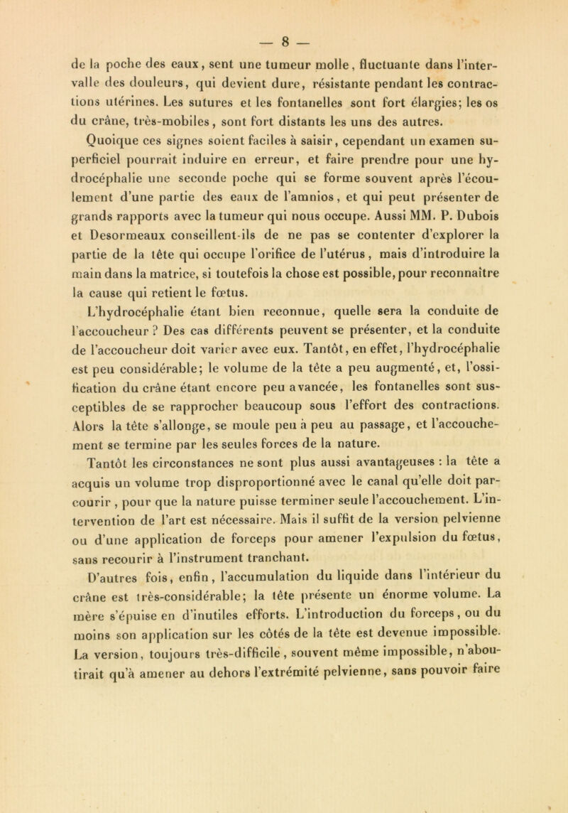 de la poche des eaux, sent une tumeur molle, fluctuante dans l’inter- valle des douleurs, qui devient dure, résistante pendant les contrac- tions utérines. Les sutures et les fontanelles sont fort élargies; les os du crâne, très-mobiles, sont fort distants les uns des autres. Quoique ces signes soient faciles à saisir, cependant un examen su- perficiel pourrait induire en erreur, et faire prendre pour une hy- drocéphalie une seconde poche qui se forme souvent après l’écou- lement d’une partie des eaux de l’amnios, et qui peut présenter de grands rapports avec la tumeur qui nous occupe. Aussi MM. P. Dubois et Desormeaux conseillent-ils de ne pas se contenter d’explorer la partie de la tête qui occupe l’orifice de l’utérus, mais d’introduire la main dans la matrice, si toutefois la chose est possible, pour reconnaître la cause qui retient le fœtus. L’hydrocéphalie étant bien reconnue, quelle sera la conduite de l’accoucheur ? Des cas différents peuvent se présenter, et la conduite de l’accoucheur doit varier avec eux. Tantôt, en effet, l’hydrocéphalie est peu considérable; le volume de la tête a peu augmenté, et, l’ossi- fication du crâne étant encore peu avancée, les fontanelles sont sus- ceptibles de se rapprocher beaucoup sous l’effort des contractions. Alors la tête s’allonge, se moule peu à peu au passage, et l’accouche- ment se termine par les seules forces de la nature. Tantôt les circonstances ne sont plus aussi avantageuses : la tête a acquis un volume trop disproportionné avec le canal qu’elle doit par- courir , pour que la nature puisse terminer seule l’accouchement. L in- tervention de l’art est nécessaire. Mais il suffit de la version pelvienne ou d’une application de forceps pour amener l’expulsion du fœtus, sans recourir à l’instrument tranchant. D’autres fois, enfin, l’accumulation du liquide dans l’intérieur du crâne est très-considérable; la tête présente un énorme volume. La mère s’épuise en d’inutiles efforts. L’introduction du forceps, ou du moins son application sur les côtés de la tête est devenue impossible. La version, toujours très-difficile , souvent même impossible, n abou- tirait qu’à amener au dehors l’extrémité pelvienne, sans pouvoir faire «