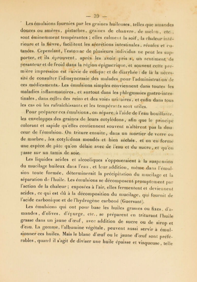 — 30 — Les émulsions fournies par les };raines huileuses, telles que amandes douces ou amères, [)i8taclies, graines de chanvre, de melon, etc., sont éminemment tempérantes ; elles calrnefU la soif, la chaleur inté- rieure et la Hèvre, facilitent les sécrétions intestinales, réjiaies ei cu- tanées. Cependant, l’estomac de plusieurs individus ne peut les sup- porter, et ils éprouvent, après les avoir prisrs, un sentiment de pesanteur et de Irold dans la région épigastrique, et souvent cette pre- mière impression est uivie de colique et de diarrhée : de là la néce.s- silé de consulter l’idiosyncrasie des malades pour l’administration de ces médicaments.- Les émulsions simples conviennent dans toutes les maladies inflammatoires, et surtout dans les phlegmasies gastro-intes- tinales , dans celles des reins et des voies urinaires, et enfin dans tous les cas où les rafraîchissants et les tempérants sont utiles. Pour préparer ces émulsions , on sépare, à l’aide de l’eau bouillante, les enveloppes des graines de leurs cotylédons, afin que le principe colorant et sapide qu’elles contiennent souvent n'altèrent pas la dou- ceur de l’émulsion. On triture ensuite, dans un mortier de verre ou de marbre, les cotylédons mondés et bien séchés, et on en forme une espèce de pâte qu’on délaie avec de i’eau et du sucre, et (ju’on passe sur un tamis de soie. Les liquides acides et alcooliques s’opposeraient à la susptn.sion du mucilage huileux dans l’eau , et leur addition, même dans l’émul- sion toute formée, déterminerait la précipitation du mucilage et la séparation de I huile. Les émulsions se décomposent promptement par l’action de la chaleur; exposées à l’air, elles fermentent et deviennent acides, ce qui est dû à la décomposition du mucilage, qui fournil de l’acide carboniipie et de l’hydrogène carboné (Guersanl). Les émulsions qui ont pour base les huiles grasses ou fixes, d’a- mandes, d’ohves, d'épurge, etc., se préparent en triturant l’huile grasse dans un jaune d’œuf, avec addition de sucre ou de sirop et d’eau. La gomme, l’albumine végétale, peuvent aussi servira émul- sionner ces huiles. Mais le blanc d’œuf ou le jaune d’œuf sont préfé- rables, quand il s’agit de diviser une huile épaisse et visqueuse, telle
