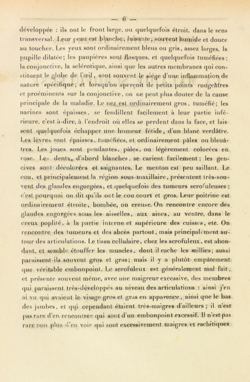 développée : Ils ont le front large, ou quelquefois étroit, dans le sens transversal. Leur peau est blanche, luisante, souvent humide et douce au toucher. Les yeux sont ordinairement bleus ou gris, assez larges, la pupille dilatée; les paupières sont flasques, et quelquefois tuméfiées; la conjonctive, la sclérotique, ainsi que les autres membranes qui con- stituent le globe de l’œil, sont souvent le siège d’une inflammation de nature spécifique; et lorsqu’on aperçoit de petits points rougeâtres et proéminents sur la conjonctive, on ne peut plus douter de la cause principale de la maladie. Le nez est ordinairement gros, tuméfié; les narines sont épaisses, se fendillent facilement à leur partie infé- rieure, c’est-à-dire, à l’endroit où elles se perdent dans la face, et lais- sent quelquefois échapper une humeur fétide, d’un blanc verdâtre. Les lèvres sont épaisses, tuméfiées, et ordinairement pâles ou bleuâ- tres. Les joues sont pendantes, pâles, ou légèrement colorées en rose. Ie> dents.* d’abord blanches, se carient facilement; les gen- cives sont décolorées et saignantes. Le menton est peu saillant. Le cou, et principalement la région sous-maxillaire, présentent très-sou- vent des glandes engorgées, et quelquefois des tumeurs scrofuleuses ; c'est pourquoi on dit qu’ils ont le cou court et gros. Leur poitrine est ordinairement étroite, bombée, ou creuse. On rencontre encore des glandes engorgées sous les aisselles, aux aines, au ventre, dans le creux poplité, à la partie interne et supérieure des cuisses, etc. On rencontre des tumeurs et des abcès partout, mais principalement au- tour des articulations. Le tissu cellulaire, chez les scrofuleux, est abon- dant. et semble étouffer les muscles, dont il cache les saillies; aussi paraissent-ils souvent gros et gras; mais il y a plutôt- empâtement que véritable embonpoint. Le scrofuleux est généralement mal fait, et présente souvent même, avec une maigreur excessive, des membres qui paraissent très-développés au niveau des articulations : ainsi j’en ai vu qui avaient le visage gros et gras en apparence, ainsi que le bas des jambes, et qui cependant étaient très-maigres d’ailleurs; il n’est pas rare d’en renconlrer qui sont d’un embonpoint excessif. 11 n est pas rare non plus n’eu voir qui sont excessivement maigres et rachitiques.