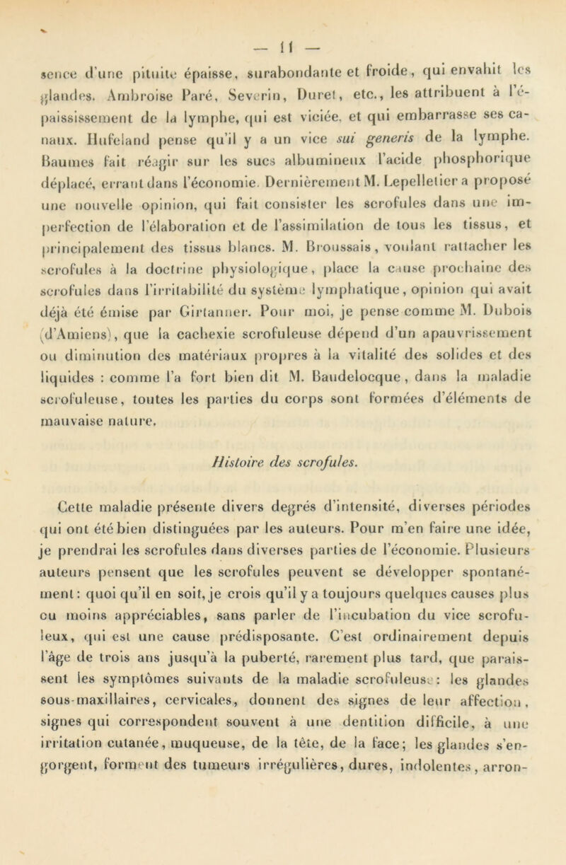 sence d’une pituite épaisse, surabondante et froide, qui envahit les glandes. Ambroise Paré, Severin, Duret, etc., les attribuent à I é- paississement de la lymphe, qui est viciée, et qui embarrasse ses ca- naux. Hufeland pense qu’il y a un vice sui generis de la lymphe. Baumes fait réagir sur les sucs albumineux l’acide phosphorique déplacé, errant dans l’économie. Dernièrement M. Lepelleliera proposé une nouvelle opinion, qui fait consister les scrofules dans une im- perfection de l’élaboration et de l’assimilation de tous les tissus, et principalement des tissus blancs. M. Broussais, voulant rattacher les scrofules à la doctrine physiologique, place la cause prochaine des scrofules dans l’irritabilité du système lymphatique, opinion qui avait déjà été émise par Girtanner. Pour moi, je pense comme M. Dubois d’Amiens), que la cachexie scrofuleuse dépend d’un apauvrissement ou diminution des matériaux propres à la vitalité des solides et des liquides : comme l’a fort bien dit IM. Baudelocque , dans la maladie scrofuleuse, toutes les parties du corps sont formées d’éléments de mauvaise nature. Histoire des scrofules. Cette maladie présente divers degrés d’intensité, diverses périodes qui ont été bien distinguées par les auteurs. Pour m’en faire une idée, je prendrai les scrofules dans diverses parties de l’économie. Plusieurs auteurs pensent que les scrofules peuvent se développer spontané- ment: quoi qu’il en soit, je crois qu’il y a toujours quelques causes plus ou moins appréciables, sans parler de l’incubation du vice scrofu- leux, qui est une cause prédisposante. C’est ordinairement depuis l’âge de trois ans jusqu’à la puberté, rarement plus tard, que parais- sent les symptômes suivants de la maladie scrofuleuse : les glandes sous-maxillaires, cervicales, donnent des signes de leur affection, signes qui correspondent souvent à une dentition difficile, à une irritation cutanée, muqueuse, de la tête, de ia face; les glandes s’en- gorgent, forment des tumeurs irrégulières, dures, indolentes , arron-