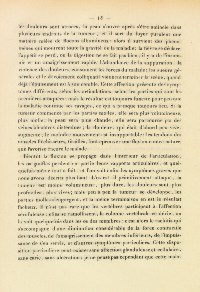 les douleurs sont atroces, la peau s’ouvre après s’être amincie dans plusieurs endroits de la tumeur, et il sort du foyer purulent une matière mêlée de flocons albumineux : alors il survient des phéno- mènes qui montrent toute la gravité (Je la maladie; la fièvre se déclare, l’appétit se perd, ou la digestion ne se fait pas bien; il y a de l’insom- nie et un amaigrissement rapide. L’abondance de la suppuration , la violence des douleurs, consument les forces du malade; les sueurs gé- nérales et le dévoiement col I iquati f viennent terminer la scène, quand déjà l’épuisement es! à son comble. Cette affection présente des symp- tômes différents, selon les articulations, selon les parties qui sont les premières attaquées ; mais le résultat est toujours funerte pour peu que la maladie continue ses ravages, ce qui a presque toujours lieu. Si la tumeur commence par les parties molles, elle sera plus volumineuse, plus molle; la peau sera plus chaude, elle sera parcourue par des veines bleuâtres distendues; la douleur, qui était d’abord peu vive, augmente; le moindre mouvement est insupportable; les tendons des muscles fléchisseurs, tiraillés, font éprouver une flexion contre nature, que favorise encore le malade. Bientôt la fluxion se propage dans l’intérieur de l’articulation, les os gonflés perdent en partie leurs rapports articulaires, et quel- quefois même tout à fait, et l’on voit enfin les symptômes graves que nous avons décrits plus haut. Los est-il primitivement attaqué, la tumeur est moins volumineuse, plus dure, les douleurs sont plus profondes, plus vives; mais peu à peu la tumeur se développe, les parties molles s’engorgent, et la même terminaison en est le résultat fâcheux. Il n’est pas rare que les vertèbres participent à l’affection scrofuleuse : elles se ramollissent, la colonne vertébrale se dévie; on la voit quelquefois dans les os des membres: c’est alors le racliitis qui s’accompagne d’une diminution considérable de la force contractile des muscles, de l’amaigrissement des membres inférieurs, de l’impuis- sance de s’en servir, et d’autres symptômes particuliers. Cette dispo- sition particulière peut exisfersans affection glanduleuse et cellulaire, sans carie, sans ulcération ; je ne pense pas cependant que cette mala-