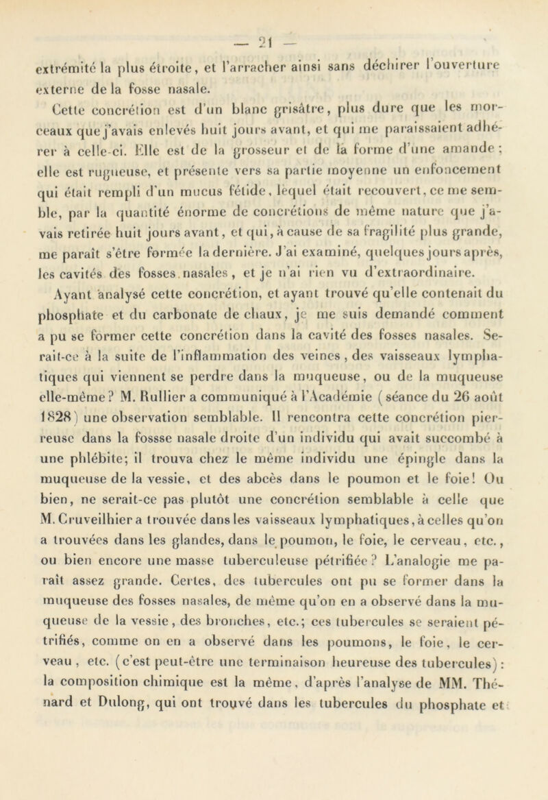 extrémité la plus étroite, et l’arracher ainsi sans déchirer 1 ouverture externe de la fosse nasale. Cette concrétion est d’un blanc grisâtre, plus dure que les mor- ceaux que j’avais enlevés huit jours avant, et qui me par aissaient adhé- rer à celle-ci. Elle est de la grosseur et de la forme d’une amande; elle est rugueuse, et présente vers sa partie moyenne un enfoncement qui était rempli d’un mucus fétide, lequel était recouvert, ce me sem- ble, par la quantité énorme de concrétions de même nature que j’a- vais retirée huit jours avant, et qui, à cause de sa fragilité plus grande, me paraît s’être formée la dernière. J ’ai examiné, quelques jours après, les cavités dès fosses.nasales , et je n’ai rien vu d’extraordinaire. Ayant analysé cette concrétion, et ayant trouvé qu elle contenait du phosphate et du carbonate de chaux, je me suis demandé comment a pu se former cette concrétion dans la cavité des fosses nasales. Se- rait-ce à la suite de l’inflammation des veines , des vaisseaux lympha- tiques qui viennent se perdre dans la muqueuse, ou de la muqueuse elle-même? M. Huilier a communiqué à l’Académie ( séance du 2G août 1828) une observation semblable. Il rencontra cette concrétion pier- reuse dans la fossse nasale droite d’un individu qui avait succombé à une phlébite; il trouva chez le même individu une épingle dans la muqueuse de la vessie, et des abcès dans le poumon et le foie! Ou bien, ne serait-ce pas plutôt une concrétion semblable à celle que M. Cruveilhier a trouvée dans les vaisseaux lymphatiques, à celles qu’on a trouvées dans les glandes, dans le poumon, le foie, le cerveau, etc., ou bien encore une masse tuberculeuse pétrifiée? L’analogie me pa- raît assez grande. Certes, des tubercules ont pu se former dans la muqueuse des fosses nasales, de même qu’on en a observé dans la mu- queuse de la vessie, des bronches, etc.; ces tubercules se seraient pé- trifiés, comme on en a observé dans les poumons, le foie, le cer- veau , etc. (c’est peut-être une terminaison heureuse des tubercules) : la composition chimique est la même, d’après l'analyse de MM. Thé- nard et Dulong, qui ont trouvé dans les tubercules du phosphate et