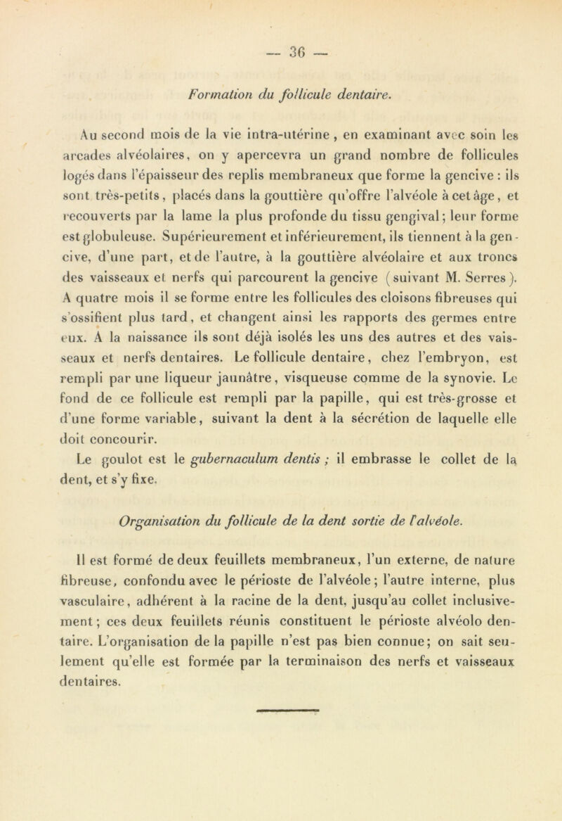 Formation du follicule dentaire. Au second mois de la vie intra-utérine , en examinant avec soin les arcades alvéolaires, on y apercevra un grand nombre de follicules logés dans l’épaisseur des replis membraneux que forme la gencive : ils sont très-petits, placés dans la gouttière qu’offre l’alvéole à cet âge, et recouverts par la lame la plus profonde du tissu gengival; leur forme est globuleuse. Supérieurement et inférieurement, ils tiennent à la gen - cive, d’une part, et de l’autre, à la gouttière alvéolaire et aux troncs des vaisseaux et nerfs qui parcourent la gencive (suivant M. Serres). A quatre mois il se forme entre les follicules des cloisons fibreuses qui s’ossifient plus tard, et changent ainsi les rapports des germes entre eux. A la naissance ils sont déjà isolés les uns des autres et des vais- seaux et nerfs dentaires. Le follicule dentaire, chez l’embryon, est rempli par une liqueur jaunâtre, visqueuse comme de la synovie. Le fond de ce follicule est rempli par la papille, qui est très-grosse et d’une forme variable, suivant la dent à la sécrétion de laquelle elle doit concourir. Le goulot est le gubernaculum dentis ; il embrasse le collet de la dent, et s’y fixe. i Organisation du follicule de la dent sortie de F alvéole. Il est formé de deux feuillets membraneux, l’un externe, de nature fibreuse, confondu avec le périoste de l’alvéole; l’autre interne, plus vasculaire, adhérent à la racine de la dent, jusqu’au collet inclusive- ment; ces deux feuillets réunis constituent le périoste alvéolo den- taire. L’organisation de la papille n’est pas bien connue; on sait seu- lement qu’elle est formée par la terminaison des nerfs et vaisseaux dentaires.