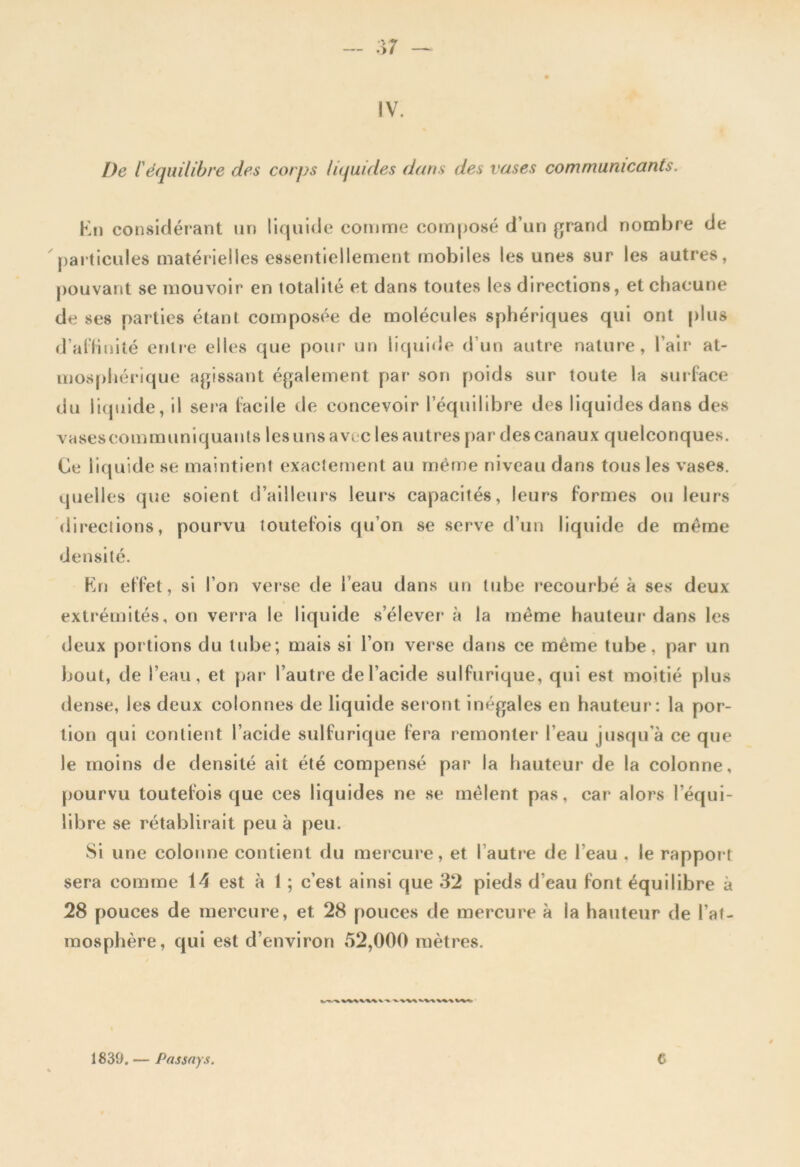 IV. I)e F équilibre des corps liquides dans des vases communicants. En considérant un liquide comme composé d’un grand nombre de particules matérielles essentiellement mobiles les unes sur les autres, pouvant se mouvoir en totalité et dans toutes les directions, et chacune de ses parties étant composée de molécules sphériques qui ont plus d’affinité entre elles que pour un liquide d’un autre nature, l’air at- mosphérique agissant également par son poids sur toute la surface du liquide, il sera facile de concevoir l’équilibre des liquides dans des vasescommuniquants les uns avec les autres par des canaux quelconques. Ce liquide se maintient exactement au même niveau dans tous les vases, quelles que soient d’ailleurs leurs capacités, leurs formes ou leurs directions, pourvu toutefois qu’on se serve d’un liquide de même densité. En effet, si l’on verse de l’eau dans un tube recourbé à ses deux extrémités, on verra le liquide s’élever à la même hauteur1 dans les deux portions du tube; mais si l’on verse dans ce même tube, par un bout, de l’eau, et par l’autre de l’acide sulfurique, qui est moitié plus dense, les deux colonnes de liquide seront inégales en hauteur1: la por- tion qui contient l’acide sulfurique fera remonter l’eau jusqu’à ce que le moins de densité ail été compensé par la hauteur de la colonne, pourvu toutefois que ces liquides ne se mêlent pas. car* alors l’équi- libre se rétablirait peu à peu. Si une colonne contient du mercure, et l’autre de l eau , le rapport sera comme 14 est à 1 ; c’est ainsi que 32 pieds d’eau font équilibre à 28 pouces de mercure, et 28 pouces de mercure à ia hauteur de l’at- mosphère, qui est d’environ 52,000 mètres.