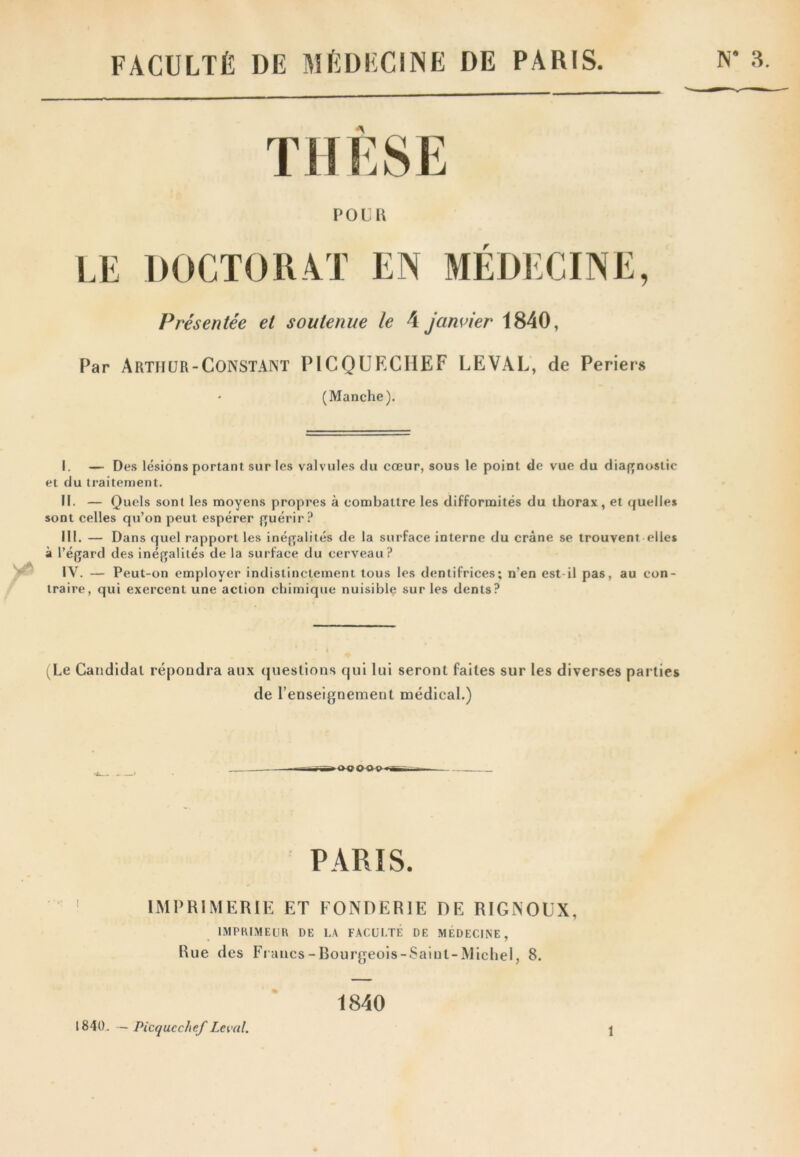 FACULTÉ DE MÉDECINE DE PARIS. LE DOCTORAT EN MÉDECINE, Présentée et soutenue le 4 janvier 1840, Par Arthur-Constant PICQUECHEF LEVAL, de Periers (Manche). I. — Des lésions portant sur les valvules du cœur, sous le point de vue du diagnostic et du traitement. II. — Quels sont les moyens propres à combattre les difformités du thorax, et quelles sont celles qu’on peut espérer guérir? III. — Dans quel rapport les inégalités de la surface interne du crâne se trouvent elles à l’égard des inégalités de la surface du cerveau? IY. — Peut-on employer indistinctement tous les dentifrices; n’en est-il pas, au con- traire, qui exercent une action chimique nuisible sur les dents? (Le Candidat répondra aux questions qui lui seront faites sur les diverses parties de l’enseignement médical.) »00000»B PARIS. IMPRIMERIE ET FONDERIE DE RIGNOEX, IMPRIMEUR DE LA FACULTÉ DE MÉDECINE, Rue des Francs - Bourgeois-Saint-Michel, 8. 1840. — Picqucchef Levai. 1840 î