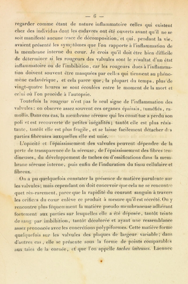 regarder comme étant de nature inflammatoire celles qui existent chez des individus dont les cadavres ont été ouverts avant qu’il ne se soit manifesté aucune trace de décomposition, et qui, pendant la vie, avaient présenté les symptômes que l’on rapporte à l’inflammation de la membrane interne du cœur. Je crois qu’il doit être bien difficile de déterminer si les rougeurs des valvules sont le résultat d’un état inflammatoire ou de l’imbibition, car les rougeurs dues à l’inflamma- tion doivent souvent être masquées par celles qui tiennent au phéno- mène cadavérique, et cela parce que, la plupart du temps, plus de vingt-quatre heures se sont écoulées entre le moment de la mort et celui où l’on procède à l’autopsie. Toutefois la rougeur n’est pas le seul signe de l’inflammation des valvules: on observe assez souvent ces organes épaissis, tuméfiés, ra- mollis. Dans ces cas, la membrane séreuse qui les constitue a perdu son poli et est recouverte de petites inégalités; tantôt elle est plus résis- tante, tantôt elle est plus fragile, et se laisse facilement détacher des parties fibreuses auxquelles elle est unie. L’opacité et l’épaississement des valvules peuvent dépendre de la perle de transparence de la séreuse, de l’épaississement des fibres ten- dineuses, du développement de taches ou d’ossifications dans la mem- brane séreuse interne, puis enfin de l’induration du tissu cellulaire et fibreux. On a pu quelquefois constater la présence de matière purulente sur les valvules; mais cependant on doit concevoir que cela ne se rencontré quet rès-rarement, parce que la rapidité du courant sanguin à travers les orifices du cœur enlève ce produit à mesure qu’il est sécrété. On y rencontre plus féquemment la matière pseudo membraneuse adhérant fortement aux parties sur lesquelles elle a été déposée, tantôt teinte de sang par imbibition, tantôt décolorée et ayant une ressemblance assez prononcée avec les concrétions poly piformes. Cette matière forme quelquefois sur les valvules des plaques de largeur variable; dans d’autres cas , elle se présente sous la forme de points comparables aux taies de la cornée, et que l’on appelle taches laiteuses. Laennec