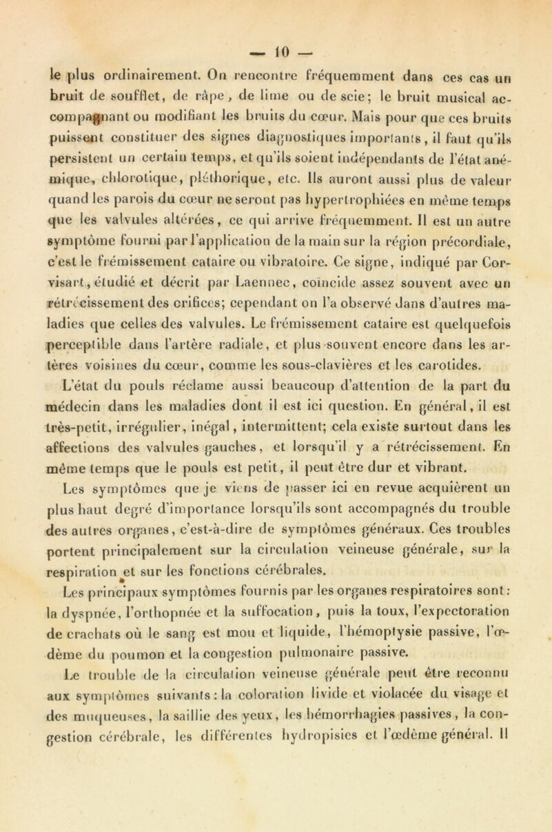 le plus ordinairement. On rencontre fréquemment dans ces cas un bruit de soufflet, de râpe, de lime ou de scie; le bruit musical ac- compagnant ou modifiant les bruits du cœur*. Mais pour que ces bruits puissent constituer des signes diagnostiques importants, il faut qu’ils persistent un certain temps, et qu’ils soient indépendants de l’état ané- mique, chlorotique, pléthorique, etc. lis auront aussi plus de valeur quand les parois du cœur ne seront pas hypertrophiées en même temps que les valvules altérées, ce qui arrive fréquemment. Il est un autre symptôme fourni par l’application de la main sur la région précordiale, c’est le frémissement cataire ou vibratoire. Ce signe, indiqué par Cor- visart, étudié et décrit par Laennec, coïncide assez souvent avec un rétrécissement des orifices; cependant on l’a observé dans d’autres ma- ladies que celles des valvules. Le frémissement cataire est quelquefois perceptible dans l’artère radiale, et plus souvent encore dans les ar- tères voisines du cœur, comme les sous-clavières et les carotides. L’état du pouls réclame aussi beaucoup d’attention de la part du médecin dans les maladies dont il est ici question. En général, il est très-petit, irrégulier, inégal, intermittent; cela existe surtout dans les affections des valvules gauches, et lorsqu’il y a rétrécissement. En même temps que le pouls est petit, il peut être dur et vibrant. Les symptômes que je viens de passer ici en revue acquièrent un plus haut degré d’importance lorsqu’ils sont accompagnés du trouble des autres organes, c’est-à-dire de symptômes généraux. Ces troubles portent principalement sur la circulation veineuse générale, sur la respiration jet sur les fonctions cérébrales. Les principaux symptômes fournis par les organes respiratoires sont : la dyspnée, l’orthopnée et la suffocation, puis la toux, l’expectoration de crachats où le sang est mou et liquide, l’hémoptysie passive, l’œ- dème du poumon et la congestion pulmonaire passive. Le trouble de la circulation veineuse générale petit être reconnu aux symptômes suivants : la coloration livide et violacée du visage et des muqueuses, la saillie des yeux, les hémorrhagies passives, la con- gestion cérébrale, les différentes hydropisies et l’œdème général. Il