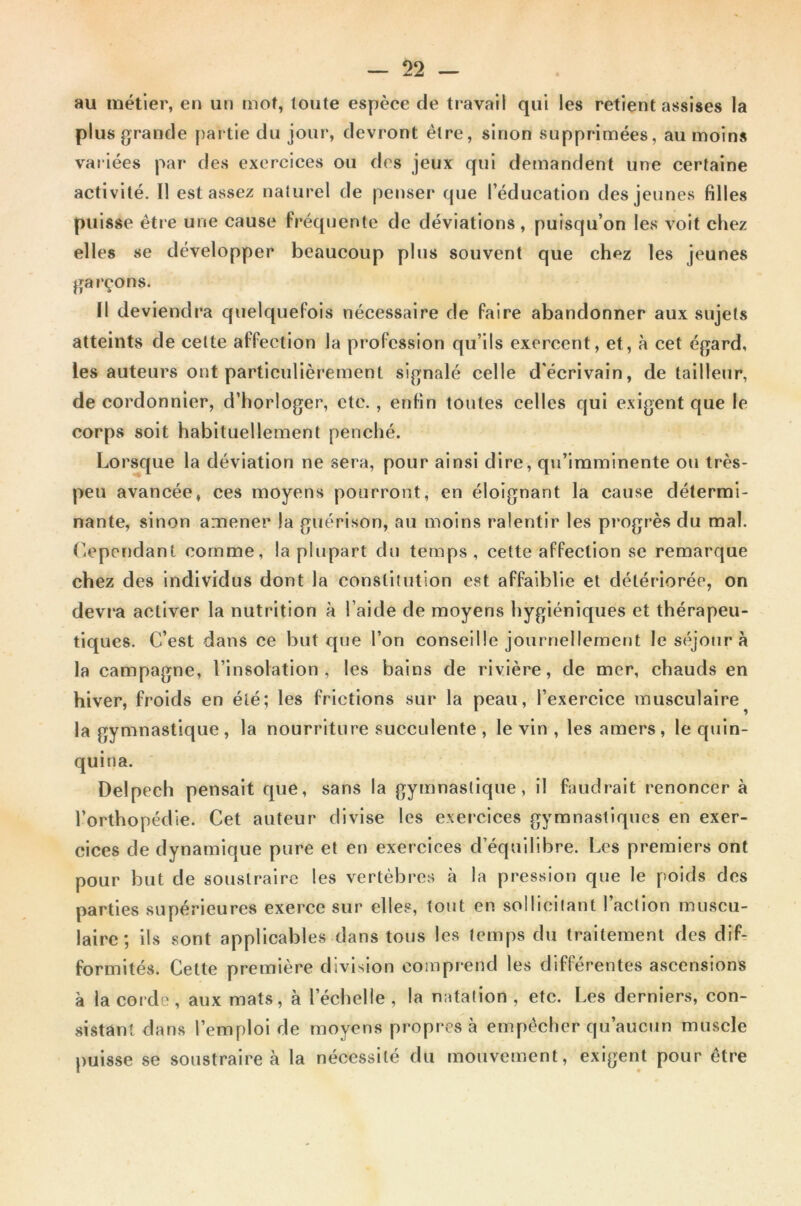 au métier, en un mot, toute espèce de travail qui les retient assises la plus grande partie du jour, devront être, sinon supprimées, au moins variées par des exercices ou des jeux qui demandent une certaine activité. Il est assez naturel de penser que l’éducation des jeunes filles puisse être une cause fréquente de déviations, puisqu’on les voit chez elles se développer beaucoup plus souvent que chez les jeunes ga rçons. Il deviendra quelquefois nécessaire de faire abandonner aux sujets atteints de cette affection la profession qu’ils exercent, et, à cet égard, les auteurs ont particulièrement signalé celle d'écrivain, de tailleur, de cordonnier, d’horloger, etc. , enfin toutes celles qui exigent que le corps soit habituellement penché. Lorsque la déviation ne sera, pour ainsi dire, qu’imminente ou très- peu avancée, ces moyens pourront, en éloignant la cause détermi- nante, sinon amener la guérison, au moins ralentir les progrès du mal. Cependant comme, la plupart du temps, cette affection se remarque chez des individus dont la constitution est affaiblie et détériorée, on devra activer la nutrition à l’aide de moyens hygiéniques et thérapeu- tiques. C’est dans ce but que l’on conseille journellement le séjour à la campagne, l’insolation, les bains de rivière, de mer, chauds en hiver, froids en été; les frictions sur la peau, l’exercice musculaire la gymnastique, la nourriture succulente, le vin , les amers, le quin- quina. Delpech pensait que, sans la gymnastique, il faudrait renoncer à l’orthopédie. Cet auteur divise les exercices gymnastiques en exer- cices de dynamique pure et en exercices d’équilibre. Les premiers ont pour but de soustraire les vertèbres à la pression que le poids des parties supérieures exerce sur elles, tout en sollicitant l’action muscu- laire ; ils sont applicables dans tous les temps du traitement des dif- formités. Cette première division comprend les différentes ascensions à la corde, aux mats, à l’échelle , la natation , etc. Les derniers, con- sistant dans l’emploi de moyens propres à empêcher qu’aucun muscle puisse se soustraire à la nécessité du mouvement, exigent pour être