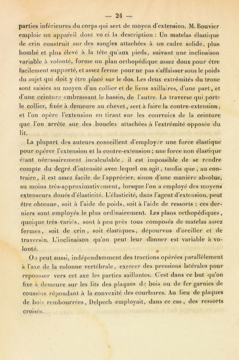 parties inférieures du corps qui sert de moyen d’extension. M. Bouvier emploie un appareil dont vo ci la description : Un matelas élastique de crin construit sur des sangles attachées à un cadre solide, plus bombé et plus élevé à la tète qu’aux pieds, suivant une inclinaison variable à volonté, (orme un plan orthopédique assez doux pour être facilement supporté, et assez ferme pour ne pas s’affaisser sous le poids du sujet qui doit y être placé sur le dos. Les deux extrémités du tronc sont saisies au moyen d’un collier et de liens axillaires, d’une part, et d’une ceinture embrassant le bassin, de l’autre. La traverse qui porte le collier, fixée à demeure au chevet, sert à faire la contre-extension, et l’on opère l’extension en tirant sur les courroies de la ceinture que l’on arrête sur des boucles attachées à l’extrémité opposée du lit. La plupart des auteurs conseillent d’emplpyer une force élastique pour opérer l’extension et la contre-extension ; une force non élastique étant nécessairement incalculable, il est impossible de se rendre compte du degré d’intensité avec lequel on agit, tandis que, au con- traire, il est assez facile de l’apprécier, sinon d’une manière absolue, au moins très-approximativement, lorsque l’on a employé des moyens extenseurs doués d’élasticité. L’élasticité, dans l’agent d’extension, peut être obtenue, soit à l’aide de poids, soit à l’aide de ressorts : ces der- niers sont employés le plus ordinairement. Les plans orthopédiques, quoique très-variés, sont à peu près tous composés de matelas assez fermes, soit de crin, soit élastiques., dépourvus d’oreiller et de traversin. L’inclinaison qu’on peut leur donner est variable à vo- lonté. „ On peut aussi, indépendamment des tractions opérées parallèlement à l’axe de la colonne vertébrale, exercer des pressions latérales pour repousser vers cet axe les parties saillantes. G est dans ce but qu’on fixe à demeure sur les lits des plaques de bois ou de fer garnies de coussins répondant à la convexité des courbures. Au lieu de plaques de bois rembourrées, Delpech employait, dans ce cas, des ressorts croisés.