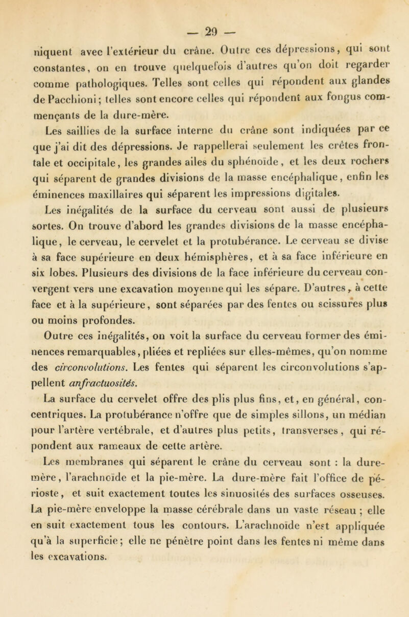 niquent avec l’extérieur du crâne. Outre ces dépressions, qui sont constantes, on en trouve quelquefois d autres qu on doit regarder comme pathologiques. Telles sont celles qui répondent aux glandes dePacchioni; telles sont encore celles qui répondent aux fongus com- mençants de la dure-mère. Les saillies de la surface interne du crâne sont indiquées par ce que j’ai dit des dépressions. Je rappellerai seulement les crêtes fron- tale et occipitale, les grandes ailes du sphénoïde, et les deux rochers qui séparent de grandes divisions de la masse encéphalique, enfin les éminences maxillaires qui séparent les impressions digitales. Les inégalités de la surface du cerveau sont aussi de plusieurs sortes. On trouve d’abord les grandes divisions de la masse encépha- lique, le cerveau, le cervelet et la protubérance. Le cerveau se divise à sa face supérieure en deux hémisphères, et à sa face inférieure en six lobes. Plusieurs des divisions de la face inférieure du cerveau con- vergent vers une excavation moyenne qui les sépare. D’autres, à cette face et à la supérieure, sont séparées par des fentes ou scissures plu» ou moins profondes. Outre ces inégalités, on voit la surface du cerveau former des émi- nences remarquables, pliées et repliées sur elles-mêmes, qu’on nomme des circonvolutions. Les fentes qui séparent les circonvolutions s’ap- pellent anfractuosités. La surface du cervelet offre des plis plus fins, et, en général, con- centriques. La protubérance n’offre que de simples sillons, un médian pour l’artère vertébrale, et d’autres plus petits, transverses, qui ré- pondent aux rameaux de celte artère. Les membranes qui séparent le crâne du cerveau sont : la dure- mère, l’arachnc-ïde et la pie-mère. La dure-mère fait l’office de pé- rioste, et suit exactement toutes les sinuosités des surfaces osseuses. La pie-mère enveloppe la masse cérébrale dans un vaste réseau ; elle en suit exactement tous les contours. L’arachnoïde n’est appliquée qu’à la superficie; elle ne pénètre point dans les fentes ni même dans les excavations.