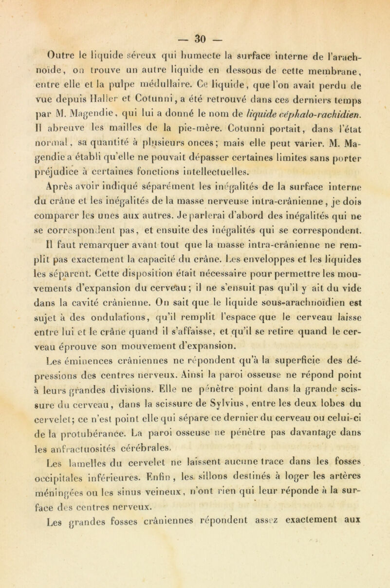 Outre le liquide séreux qui humecte la surface interne de l’arach- noïde, on trouve un autre liquide en dessous de cette membrane, entre elle et la pulpe médullaire. Ce liquide, que l’on avait perdu de vue depuis Haller et Cotunni, a été retrouvé dans ces derniers temps par M. Magendie, qui lui a donné le nom de liquide céphalo-rachidien. Il abreuve les mailles de la pie-mère. Cotunni portait, dans l’état normal, sa quantité à plusieurs onces; mais elle peut varier. M. Ma- gendie a établi qu’elle ne pouvait dépasser certaines limites sans porter préjudice à certaines fonctions intellectuelles. Ap rès avoir indiqué séparément les inégalités de la surface interne du crâne et les inégalités de la masse nerveuse intra-crânienne, je dois comparer les unes aux autres. Je parlerai d’abord des inégalités qui ne se correspondent pas, et ensuite des inégalités qui se correspondent. Il faut remarquer avant tout que la masse intra-crânienne ne rem- plit pas exactement la capacité du crâne. Les enveloppes et les liquides les séparent. Cette disposition était nécessaire pour permettre les mou- vements d’expansion du cerveau; il ne s’ensuit pas qu’il y ait du vide dans la cavité crânienne. On sait que le liquide sous-arachnoïdien est sujet à des ondulations, qu’il remplit l’espace que le cerveau laisse entre lui et le crâne quand il s’affaisse, et qu’il se retire quand le cer- veau éprouve son mouvement d’expansion. Les éminences crâniennes ne répondent qu’à la superficie des dé- pressions des centres nerveux. Ainsi la paroi osseuse ne répond point à leurs grandes divisions. Elle ne pénètre point dans la grande scis- sure du cerveau, dans la scissure de Sylvius, entre les deux lobes du cervelet; ce n’est point elle qui sépare ce dernier du cerveau ou celui-ci de la protubérance. La paroi osseuse ne pénètre pas davantage dans les anfractuosités cérébrales. Les lamelles du cervelet ne laissent aucune trace dans les fosses occipitales inférieures. Enfin, les, sillons destinés à loger les artères méningées ou les sinus veineux, n’ont rien qui leur réponde à la sur- face des centres nerveux. Les grandes fosses crâniennes répondent assez exactement aux