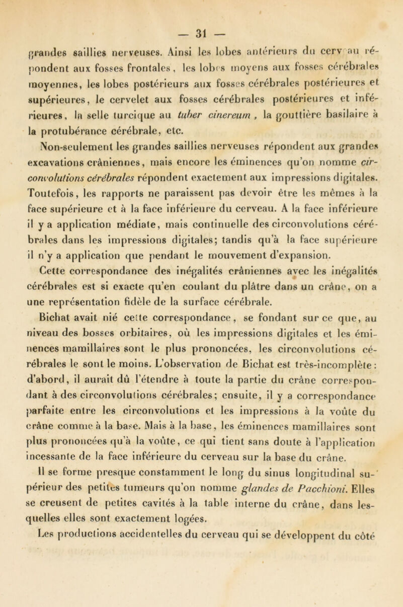 grandes saillies nerveuses. Ainsi les lobes antérieurs du cerv au ré- pondent aux fosses frontales, les lobes moyens aux fosses cérébrales moyennes, les lobes postérieurs aux fosses cérébrales postérieures et supérieures, le cervelet aux fosses cérébrales postérieures et infé- rieures, la selle turcique au tuber cinereum , la gouttière basilaire à la protubérance cérébrale, etc. Non-seulement les grandes saillies nerveuses répondent aux grandes excavations crâniennes, mais encore les éminences qu’on nomme cir- convolutions cérébrales répondent exactement aux impressions digitales. Toutefois, les rapports ne paraissent pas devoir être les mêmes à la face supérieure et à la face inférieure du cerveau. A la face inférieure il y a application médiate, mais continuelle des circonvolutions céré- brales dans les impressions digitales; tandis qu’à la face supérieure il n’y a application que pendant le mouvement d’expansion. Cette correspondance des inégalités crâniennes avec les inégalités cérébrales est si exacte qu’en coulant du plâtre dans un crâne, on a une représentation fidèle de la surface cérébrale. Bichat avait nié celte correspondance, se fondant sur ce que, au niveau des bosses orbitaires, où les impressions digitales et les émi- nences mamillaires sont le plus prononcées, les circonvolutions cé- rébrales le sont le moins. L’observation de Bichat est très-incomplète: d’abord, il aurait dû l’étendre à toute la partie du crâne correspon- dant à des circonvolutions cérébrales; ensuite, il y a correspondance parfaite entre les circonvolutions et les impressions à la voûte du crâne comme à la base. Mais à la base, les éminences mamillaires sont plus prononcées qu’à la voûte, ce qui tient sans doute à l’application incessante de la face inférieure du cerveau sur la base du crâne. Il se forme presque constamment le long du sinus longitudinal su- périeur des petites tumeurs qu’on nomme glandes de Pacchïoni. Elles se creusent de petites cavités à la table interne du crâne, dans les- quelles elles sont exactement logées. Les productions accidentelles du cerveau qui se développent du côté