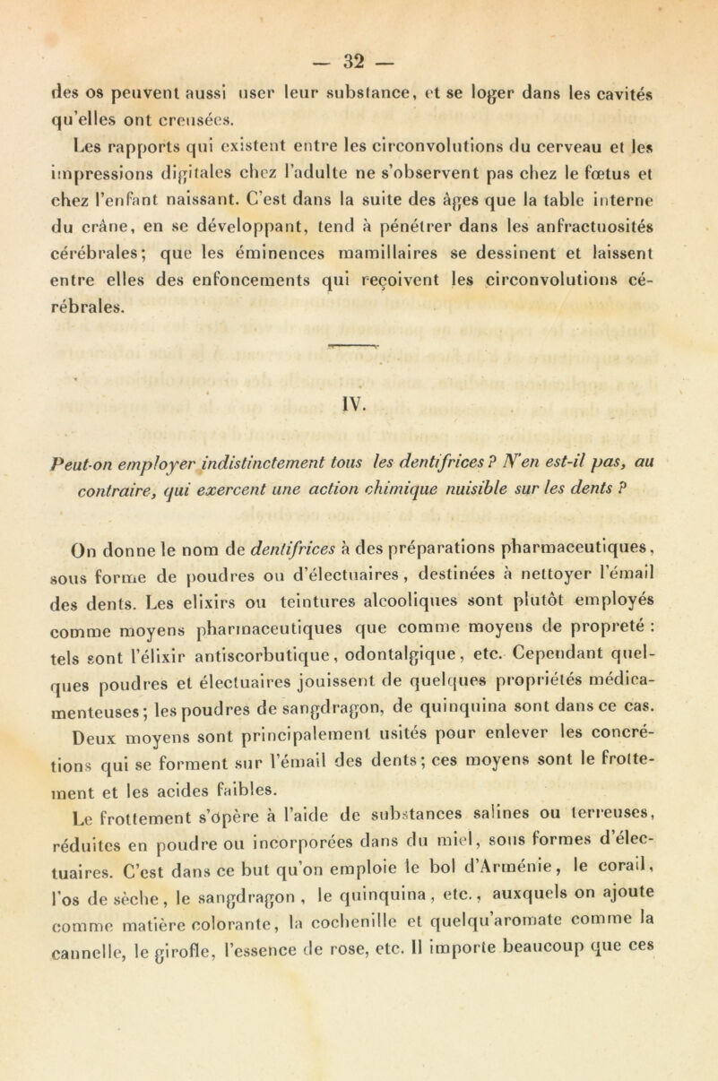 des os peuvent aussi user leur substance, et se loger dans les cavités qu’elles ont creusées. Les rapports qui existent entre les circonvolutions du cerveau et les impressions digitales chez l’adulte ne s’observent pas chez le fœtus et chez l’enfant naissant. C’est dans la suite des âges que la table interne du crâne, en se développant, tend à pénétrer dans les anfractuosités cérébrales; que les éminences mamillaires se dessinent et laissent entre elles des enfoncements qui reçoivent les circonvolutions cé- rébrales. IV. Peut-on employer indistinctement tous les dentifrices ? N’en est-il pas, au contraire, qui exercent une action chimique nuisible sur les dents ? On donne le nom de dentifrices à des préparations pharmaceutiques, sous forme de poudres ou d’électuaires , destinées à nettoyer lemail des dents. Les élixirs ou teintures alcooliques sont plutôt employés comme moyens pharmaceutiques que comme moyens de propreté : tels sont l’élixir antiscorbutique, odontalgique, etc. Cependant quel- ques poudres et électuaires jouissent de quelques propriétés médica- menteuses; les poudres de sangdragon, de quinquina sont dans ce cas. Deux moyens sont principalement usités pour enlever les concré- tions qui se forment sur lemail des dents; ces moyens sont le frotte- ment et les acides faibles. Le frottement s’opère à l’aide de substances salines ou terreuses, réduites en poudre ou incorporées dans du miel, sous formes d elec- tuaires. C’est dans ce but qu’on emploie le bol d’Arménie, le corail, l’os de sèche, le sangdragon, le quinquina, etc., auxquels on ajoute comme matière colorante, la cochenille et quelqu aromate comme la cannelle, le girofle, l’essence de rose, etc. 11 importe beaucoup que ces