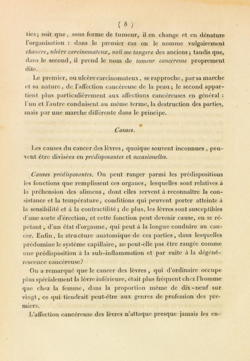 lies; soit que, sous forme de tumeur, il en change et en dénature l’organisation : dans le premier cas on le nomme vulgairement chancre, ulcère carcinomateux, noli me tangere des anciens ; tandis que, dans le second, il prend le nom de tumeur cancéreuse proprement dite. Le premier, ou ulcère carcinomateux, se rapproche, par sa marche et sa nature, de l’affection cancéreuse de la peau ; le second appar- tient plus particulièrement aux affections cancéreuses en général : 1 un et l’autre conduisent au même terme, la destruction des parties, mais par une marche différente dans le principe. Causes. Les causes du cancer des lèvres, quoique souvent inconnues , peu- vent être divisées en prédisposantes et occasionelles. Causes prédisposantes. On peut ranger parmi les prédispositions les fonctions que remplissent ces organes, lesquelles sont relatives à la préhension des alimens, dont elles servent à reconnaître la con- sistance et la température, conditions qui peuvent porter atteinte à la sensibilité et à la contractilité ; de plus, les lèvres sont susceptibles d’une sorte d’érection, et cette fonction peut devenir cause, en se ré- pétant , d’un état d’orgasme, qui peut à la longue conduire au can- cer. Enfin, la structure anatomique de ces parties, dans lesquelles prédomine le système capillaire, ne peut-elle pas être rangée comme une prédisposition à la sub-inflammation et par suite à la dégéné- rescence cancéreuse? On a remarqué que le cancer des lèvres , qui d’ordinaire occupe pl us spécialement la lèvre inférieure, était plus fréquent chez l’homme que chez la femme, dans la proportion même de dix-neuf sur vingt, ce qui tiendrait peut-être aux genres de profession des pre- miers. L’affection cancéreuse des lèvres n’attaque presque jamais les en-
