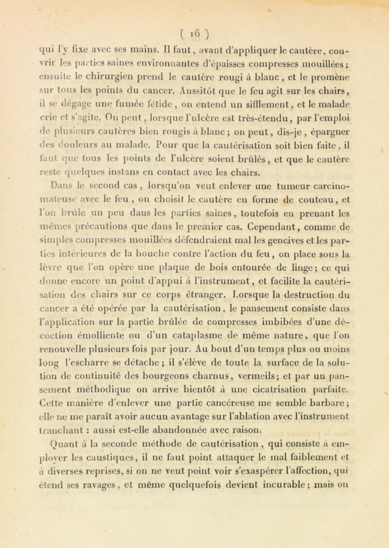 qui l’y fixe avec ses mains, li faut, avant d’appliquer le cautère, cou- vrir les parties saines environnantes d’épaisses compresses mouillées; ensuite le chirurgien prend le cautère rougi à blanc , et le promène sur tous les points du cancer. Aussitôt que le feu agit sur les chairs, il se dégage une fumée fétide , on entend un sifflement, et le malade crie et s’agite. On peut, lorsque l’ulcère est très-étendu, par l’emploi de plusieurs cautères bien rougis à blanc; on peut, dis-je , épargner des douleurs au malade. Pour que la cautérisation soit bien faite, il laut que tous les points de l’ulcère soient brûlés, et que le cautère reste quelques instans en contact avec les chairs. Dans le second cas , lorsqu’on veut enlever une tumeur carcino- mateuse avec le feu , on choisit le cautère en forme de couteau, et l’on brûle un peu dans les parties saines, toutefois en prenant les mêmes précautions que dans le premier cas. Cependant, comme de simples compresses mouillées défendraient mal les gencives et les par- ties intérieures de la bouche contre l’action du feu, on place sous la lèvre que l’on opère une plaque de bois entourée de linge; ce qui donne encore un point d’appui à l’instrument, et facilite la cautéri- sation des chairs sur ce corps étranger. Lorsque la destruction du cancer a été opérée par la cautérisation, le pansement consiste dans l’application sur la partie brûlée de compresses imbibées d’une dé- coction émolliente ou d’un cataplasme de même nature, que Ion renouvelle plusieurs fois par jour. Au bout d’un temps plus ou moins long l’escharre se détache; il s’élève de toute la surface de la solu- tion de continuité des bourgeons charnus, vermeils; et par un pan- sement méthodique on arrive bientôt à une cicatrisation parfaite. Cette manière d’enlever une partie cancéreuse me semble barbare ; elle ne me paraît avoir aucun avantage sur l’ablation avec l’instrument tranchant : aussi est-elle abandonnée avec raison. Quant à la seconde méthode de cautérisation , qui consiste à em- ployer les caustiques, il ne faut point attaquer le mal faiblement et à diverses reprises, si on ne veut point voir s’exaspérer l’afFection, qui étend ses ravages, et même quelquefois devient incurable; mais on