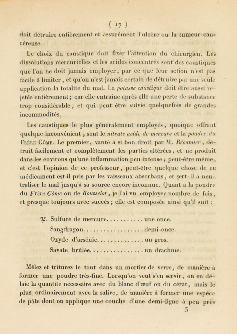 ( »7 ) doit détruire entièrement et assurément l’ulcère ou la tumeur can- céreuse. Le choix du caustique doit fixer l'attention du chirurgien. Les dissolutions mercurielles et les acides concentrés sont des caustiques que l’on ne doit jamais employer, par ce que leur action n’est pas facile à limiter , et qu’on n’est jamais certain de détruire par une seule application la totalité du mal. La potasse caustique doit être aussi re- jetée entièrement; car elle entraîne après elle une perte de substance trop considérable , et qui peut être suivie quelquefois de grandes incommodités. Les caustiques le plus généralement employés, quoique offrant quelque inconvénient , sont le nitrate acide de mercure et la poudre du Frère Come. Le premier, vanté à si bon droit par M. Rècamier , dé- truit facilement et complètement les parties altérées, et ne produit dans les environs qu’une inflammation peu intense ; peut-être même, et c’est l’opinion de ce professeur, peut-être quelque chose de ce médicament est-il pris par les vaisseaux absorbans, et sert-il à neu- traliser le mal jusqu’à sa source encore inconnue. Quant à la poudre du Frère Corne ou de Rousse lot ^ je l’ai vu employer nombre de fois, et presque toujours avec succès ; elle est composée ainsi qu’il suit : y. Sulfure de mercure une once. Sangdragon demi-once. Oxyde d’arsénic un gros. Savate brûlée un drachme. Mêlez et triturez le tout dans un mortier de verre, de manière à former une poudre très-fine. Lorsqu’on veut s’en servir, on en dé- laie la quantité nécessaire avec du blanc d’œuf ou du cérat, mais le plus ordinairement avec la salive, de manière à former une espèce de pâte dont on applique une couche d’une demi-ligne à peu près 3