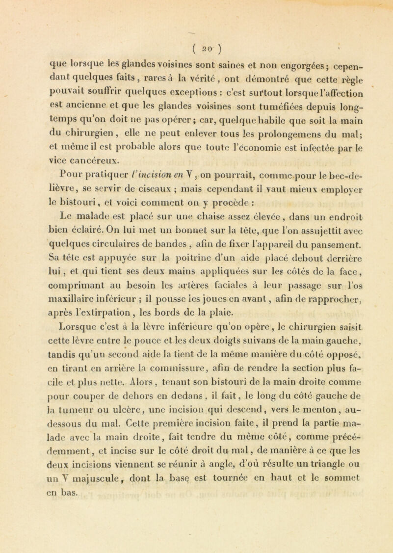 que lorsque les glandes voisines sont saines et non engorgées; cepen- dant quelques faits, rares à la vérité, ont démontré que cette règle pouvait soulîrir quelques exceptions: c’est surtout lorsque 1’afïèction est ancienne et que les glandes voisines sont tuméfiées depuis long- temps qu on doit ne pas opérer; car, quelque habile que soit la main du chirurgien, elle ne peut enlever tous les prolongemens du mal; et même il est probable alors que toute l’économie est infectée par le vice cancéreux. Pour pratiquer l’incision en Y , on pourrait, comme pour le bec-de- lièvre , se servir de ciseaux ; mais cependant il vaut mieux employer le bistouri, et voici comment on y procède : Le malade est placé sur une chaise assez élevée, dans un endroit bien éclairé. On lui met un bonnet sur la tête, que l’on assujettit avec quelques circulaires de bandes , afin de fixer l’appareil du pansement. Sa tête est appuyée sur la poitrine d’un aide placé debout derrière lui, et qui tient ses deux mains appliquées sur les côtés de la face, comprimant au besoin les artères faciales à leur passage sur l’os maxillaire inférieur ; il pousse les joues en avant, afin de rapprocher, après l’extirpation, les bords de la plaie. Lorsque c’est à la lèvre inférieure qu’on opère, le chirurgien saisit cette lèvre entre le pouce et les deux doigts suivans de la main gauche, tandis qu’un second aide la lient de la même manière du côlé opposé, en tirant en arrière la commissure, afin de rendre la section plus fa- cile et plus nette. Alors , tenant son bistouri de la main droite comme pour couper de dehors en dedans, il fait, le long du côté gauche de la tumeur ou ulcère, une incision qui descend, vers le menton, au- dessous du mal. Celte première incision faite, il prend la partie ma- lade avec la main droite, fait tendre du même côté, comme précé- demment , et incise sur le côté droit du mal, de manière à ce que les deux incisions viennent se réunir à angle, d’où résulte un triangle ou un Y majuscule, dont la base est tournée en haut et le sommet en bas.
